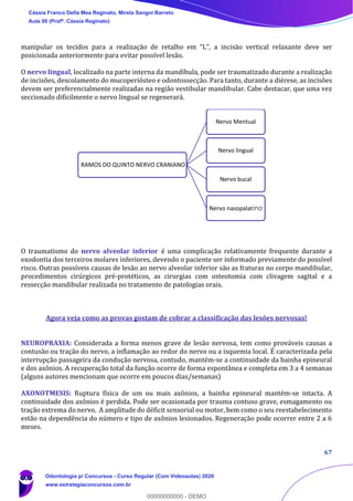 67
manipular os tecidos para a realização de retalho em “L”, a incisão vertical relaxante deve ser
posicionada anteriormente para evitar possível lesão.
O nervo lingual, localizado na parte interna da mandíbula, pode ser traumatizado durante a realização
de incisões, descolamento do mucoperiósteo e odontossecção. Para tanto, durante a diérese, as incisões
devem ser preferencialmente realizadas na região vestibular mandibular. Cabe destacar, que uma vez
seccionado dificilmente o nervo lingual se regenerará.
O traumatismo do nervo alveolar inferior é uma complicação relativamente frequente durante a
exodontia dos terceiros molares inferiores, devendo o paciente ser informado previamente do possível
risco. Outras possíveis causas de lesão ao nervo alveolar inferior são as fraturas no corpo mandibular,
procedimentos cirúrgicos pré-protéticos, as cirurgias com osteotomia com clivagem sagital e a
ressecção mandibular realizada no tratamento de patologias orais.
Agora veja como as provas gostam de cobrar a classificação das lesões nervosas!
NEUROPRAXIA: Considerada a forma menos grave de lesão nervosa, tem como prováveis causas a
contusão ou tração do nervo, a inflamação ao redor do nervo ou a isquemia local. É caracterizada pela
interrupção passageira da condução nervosa, contudo, mantém-se a continuidade da bainha epineural
e dos axônios. A recuperação total da função ocorre de forma espontânea e completa em 3 a 4 semanas
(alguns autores mencionam que ocorre em poucos dias/semanas)
AXONOTMESIS: Ruptura física de um ou mais axônios, a bainha epineural mantém-se intacta. A
continuidade dos axônios é perdida. Pode ser ocasionada por trauma contuso grave, esmagamento ou
tração extrema do nervo. A amplitude do déficit sensorial ou motor, bem como o seu reestabelecimento
estão na dependência do número e tipo de axônios lesionados. Regeneração pode ocorrer entre 2 a 6
meses.
RAMOS DO QUINTO NERVO CRANIANO
Nervo Mentual
Nervo lingual
Nervo bucal
Nervo nasopalatino
Cássia Franco Della Mea Reginato, Mirela Sangoi Barreto
Aula 00 (Profª. Cássia Reginato)
Odontologia p/ Concursos - Curso Regular (Com Videoaulas) 2020
www.estrategiaconcursos.com.br
0
00000000000 - DEMO
 