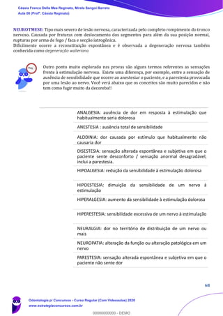 68
NEUROTMESE: Tipo mais severo de lesão nervosa, caracterizada pelo completo rompimento do tronco
nervoso. Causada por fraturas com deslocamento dos segmentos para além da sua posição normal,
rupturas por arma de fogo / faca e secção iatrogênica.
Dificilmente ocorre a reconstituição espontânea e é observada a degeneração nervosa também
conhecida como degeneração walleriana.
Outro ponto muito explorado nas provas são alguns termos referentes as sensações
frente à estimulação nervosa. Existe uma diferença, por exemplo, entre a sensação de
ausência de sensibilidade que ocorre ao anestesiar o paciente, e a parestesia provocada
por uma lesão ao nervo. Você verá abaixo que os conceitos são muito parecidos e não
tem como fugir muito da decoreba!!
ANALGESIA: ausência de dor em resposta à estimulação que
habitualmente seria dolorosa
ANESTESIA : ausência total de sensibilidade
ALODINIA: dor causada por estímulo que habitualmente não
causaria dor
DISESTESIA: sensação alterada espontânea e subjetiva em que o
paciente sente desconforto / sensação anormal desagradável,
inclui a parestesia.
HIPOALGESIA: redução da sensibilidade à estimulação dolorosa
HIPOESTESIA: dimuição da sensibilidade de um nervo à
estimulação
HIPERALGESIA: aumento da sensibilidade à estimulação dolorosa
HIPERESTESIA: sensibilidade excessiva de um nervo à estimulação
NEURALGIA: dor no território de distribuição de um nervo ou
mais
NEUROPATIA: alteração da função ou alteração patológica em um
nervo
PARESTESIA: sensação alterada espontânea e subjetiva em que o
paciente não sente dor
Cássia Franco Della Mea Reginato, Mirela Sangoi Barreto
Aula 00 (Profª. Cássia Reginato)
Odontologia p/ Concursos - Curso Regular (Com Videoaulas) 2020
www.estrategiaconcursos.com.br
0
00000000000 - DEMO
 