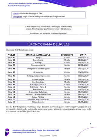 6
E-mail: mirelasbarreto@gmail.com
Instagram: https://www.instagram.com/mirelasangoibarreto
O mais importante na vida não é a situação onde estamos,
mas a direção para a qual nos movemos! (O.W Holmes)
Acredite no seu potencial e tudo será possível!
CRONOGRAMA DE AULAS
Vejamos a distribuição das aulas:
AULAS TÓPICOS ABORDADOS Professora DATA
Aula 00 Cirurgia Cássia 18/12/2019
Aula 01 Endodontia Mirela 22/12/2019
Aula 02 Cariologia Cássia 06/01/2020
Aula 03 Odontopediatria Cássia 21/01/2020
Aula 04 Emergências Odontológicas Mirela 05/02/2020
Aula 05 Ortodontia Cássia 20/02/2020
Aula 06 Biossegurança e Ergonomia Cássia 06/03/2020
Aula 07 Farmacologia Mirela 21/03/2020
Aula 08 Anestesiologia Mirela 05/04/2020
Aula 09 Patologia – Parte 1 Cássia 20/04/2020
Aula 10 Patologia – Parte 2 Cássia 05/05/2020
Aula 11 Periodontia Mirela 20/05/2020
Aula 12 Anatomia e Radiologia Cássia 04/06/2020
Aula 13 Dentística / Materiais dentários Mirela 19/06/2020
Aula 14 Saúde Pública Cássia 04/07/2020
Aula 15 Prótese e Implantodontia Mirela 17/07/2020
Aula 16 Código de ética Cássia 31/07/2020
Essa é a distribuição dos assuntos ao longo do curso. Eventuais ajustes poderão ocorrer, especialmente
por questões didáticas. De todo modo, sempre que houver alterações no cronograma acima, vocês serão
previamente informados, justificando-se.
Cássia Franco Della Mea Reginato, Mirela Sangoi Barreto
Aula 00 (Profª. Cássia Reginato)
Odontologia p/ Concursos - Curso Regular (Com Videoaulas) 2020
www.estrategiaconcursos.com.br
0
00000000000 - DEMO
 