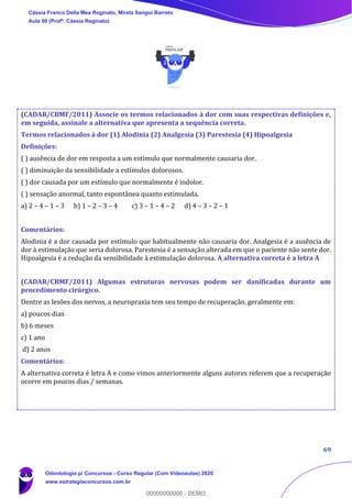 69
(CADAR/CBMF/2011) Associe os termos relacionados à dor com suas respectivas definições e,
em seguida, assinale a alternativa que apresenta a sequência correta.
Termos relacionados à dor (1) Alodinia (2) Analgesia (3) Parestesia (4) Hipoalgesia
Definições:
( ) ausência de dor em resposta a um estímulo que normalmente causaria dor.
( ) diminuição da sensibilidade a estímulos dolorosos.
( ) dor causada por um estímulo que normalmente é indolor.
( ) sensação anormal, tanto espontânea quanto estimulada.
a) 2 – 4 – 1 – 3 b) 1 – 2 – 3 – 4 c) 3 – 1 – 4 – 2 d) 4 – 3 – 2 – 1
Comentários:
Alodinia é a dor causada por estímulo que habitualmente não causaria dor. Analgesia é a ausência de
dor à estimulação que seria dolorosa. Parestesia é a sensação alterada em que o paciente não sente dor.
Hipoalgesia é a redução da sensibilidade à estimulação dolorosa. A alternativa correta é a letra A
(CADAR/CBMF/2011) Algumas estruturas nervosas podem ser danificadas durante um
procedimento cirúrgico.
Dentre as lesões dos nervos, a neuropraxia tem seu tempo de recuperação, geralmente em:
a) poucos dias
b) 6 meses
c) 1 ano
d) 2 anos
Comentários:
A alternativa correta é letra A e como vimos anteriormente alguns autores referem que a recuperação
ocorre em poucos dias / semanas.
Cássia Franco Della Mea Reginato, Mirela Sangoi Barreto
Aula 00 (Profª. Cássia Reginato)
Odontologia p/ Concursos - Curso Regular (Com Videoaulas) 2020
www.estrategiaconcursos.com.br
0
00000000000 - DEMO
 