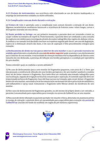 70
4.2.5 Fratura de instrumentos: sua ocorrência está relacionada ao uso de técnica inadequada e a
emprego de instrumentos oxidados ou muito utilizados.
4.2.6 Complicações com um dente durante a extração:
a) Fratura de raiz: é apontada como a complicação mais comum durante a extração de um dente.
Algumas características anatômicas favorecem a ocorrência de fraturas como: raízes longas, curvas e
divergentes inseridas em osso denso.
b) Dente perdido na faringe: em um primeiro momento o paciente deve ser orientado a tossir ou
cuspir o dente na tentativa de expeli-lo. Posteriormente, o paciente deve ser conduzido a uma consulta
de urgência com médico para investigação através de exame radiográfico das regiões de abdome e tórax.
A conduta a ser tomada será decidida com base na trajetória seguida pelo dente; em caso de deglutição,
espera-se a eliminação através das fezes, e em caso de aspiração é feito procedimento cirúrgico para
remoção.
c) Deslocamento do dente ou raiz para o interior do seio maxilar: o uso de pressão excessiva no
sentido apical durante a exodontia de uma raiz de molar superior pode ocasionar o seu deslocamento
para o interior do seio maxilar. A necessidade de remoção imediata está na dependência de fatores como
tamanho da raiz deslocada, a presença de infecção nos tecidos periapicais e a condição pré-operatória
do seio maxilar.
Vamos entender quais as condutas a serem adotadas??
1) No caso de deslocamento para o seio maxilar de fragmentos pequenos, com cerca de 2 a 3mm, que
não possuam a existência de infecção em seus tecidos periapicais e de seio maxilar saudável a conduta
deve ser de tentar remover o fragmento. Para tanto deve ser realizada uma tomada radiográfica para
sua localização, seguida de irrigação no local da comunicação e aspiração. O conteúdo aspirado deve ser
inspecionado na busca do fragmento. Caso não haja sucesso na remoção, opta-se por deixar o fragmento
dentro do seio maxilar, suturando o local da comunicação em formato de oito e prescrição de antibiótico,
anti-inflamatório e spray nasal. Comumente o fragmento sofre fibrose dentro da membrana do seio
maxilar.
2) Nos casos de deslocamento de fragmentos grandes, ou até mesmo do próprio dente a ser extraído, o
paciente é encaminhado para especialista para remoção via acesso de Caldwell Luc ao seio maxilar.
3) Nos casos de dente infectado ou paciente portador de sinusite crônica, detectada em anamnese prévia
á cirurgia de extração: o paciente deve ser encaminhado para especialista para remoção via acesso de
Caldwell Luc (incisão em fundo de vestíbulo em região de pré-molares superiores).
Cássia Franco Della Mea Reginato, Mirela Sangoi Barreto
Aula 00 (Profª. Cássia Reginato)
Odontologia p/ Concursos - Curso Regular (Com Videoaulas) 2020
www.estrategiaconcursos.com.br
0
00000000000 - DEMO
 