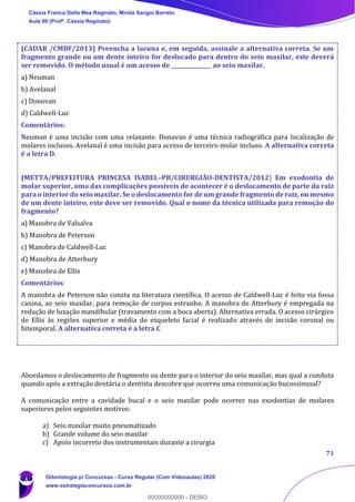 71
(CADAR /CMBF/2013) Preencha a lacuna e, em seguida, assinale a alternativa correta. Se um
fragmento grande ou um dente inteiro for deslocado para dentro do seio maxilar, este deverá
ser removido. O método usual é um acesso de _______________ ao seio maxilar.
a) Neuman
b) Avelanal
c) Donovan
d) Caldwell-Luc
Comentários:
Neuman é uma incisão com uma relaxante. Donavan é uma técnica radiográfica para localização de
molares inclusos. Avelanal é uma incisão para acesso de terceiro molar incluso. A alternativa correta
é a letra D.
(METTA/PREFEITURA PRINCESA ISABEL–PB/CIRURGIÃO-DENTISTA/2012) Em exodontia de
molar superior, uma das complicações possíveis de acontecer é o deslocamento de parte da raiz
para o interior do seio maxilar. Se o deslocamento for de um grande fragmento de raiz, ou mesmo
de um dente inteiro, este deve ser removido. Qual o nome da técnica utilizada para remoção do
fragmento?
a) Manobra de Valsalva
b) Manobra de Peterson
c) Manobra de Caldwell-Luc
d) Manobra de Atterbury
e) Manobra de Ellis
Comentários:
A manobra de Peterson não consta na literatura científica. O acesso de Caldwell-Luc é feito via fossa
canina, ao seio maxilar, para remoção de corpos estranho. A manobra de Atterbury é empregada na
redução de luxação mandíbular (travamento com a boca aberta). Alternativa errada. O acesso cirúrgico
de Ellis às regiões superior e média do esqueleto facial é realizado através de incisão coronal ou
bitemporal. A alternativa correta é a letra C
Abordamos o deslocamento de fragmento ou dente para o interior do seio maxilar, mas qual a conduta
quando após a extração dentária o dentista descobre que ocorreu uma comunicação bucossinusal?
A comunicação entre a cavidade bucal e o seio maxilar pode ocorrer nas exodontias de molares
superiores pelos seguintes motivos:
a) Seio maxilar muito pneumatizado
b) Grande volume do seio maxilar
c) Apoio incorreto dos instrumentais durante a cirurgia
Cássia Franco Della Mea Reginato, Mirela Sangoi Barreto
Aula 00 (Profª. Cássia Reginato)
Odontologia p/ Concursos - Curso Regular (Com Videoaulas) 2020
www.estrategiaconcursos.com.br
0
00000000000 - DEMO
 