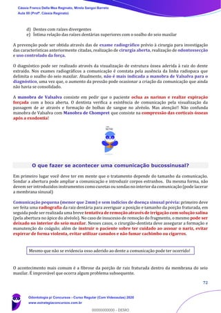72
d) Dentes com raízes divergentes
e) Íntima relação das raízes dentárias superiores com o soalho do seio maxilar
A prevenção pode ser obtida através das de exame radiográfico prévio à cirurgia para investigação
das características anteriormente citadas, realização de cirurgia aberta, realização de odontossecção
e uso controlado da força.
O diagnóstico pode ser realizado através da visualização de estrutura óssea aderida à raiz do dente
extraído. Nos exames radiográficos a comunicação é constata pela ausência da linha radiopaca que
delimita o soalho do seio maxilar. Atualmente, não é mais indicada a manobra de Valsalva para o
diagnóstico, uma vez que, o aumento da pressão pode ocasionar a criação da comunicação que ainda
não havia se consolidado.
A manobra de Valsalva consiste em pedir que o paciente oclua as narinas e realize expiração
forçada com a boca aberta. O dentista verifica a existência de comunicação pela visualização da
passagem de ar através e formação de bolhas de sangue no alvéolo. Mas atenção!! Não confunda
manobra de Valsalva com Manobra de Chompret que consiste na compressão das corticais ósseas
após a exodontia!
O que fazer se acontecer uma comunicação bucossinusal?
Em primeiro lugar você deve ter em mente que o tratamento depende do tamanho da comunicação.
Sondar a abertura pode ampliar a comunicação e introduzir corpos estranhos. Da mesma forma, não
devem ser introduzidos instrumentos como curetas ou sondas no interior da comunicação (pode lacerar
a membrana sinusal)
Comunicação pequena (menor que 2mm) e sem indícios de doença sinusal prévia: primeiro deve
ser feita uma radiografia da raiz dentária para averiguar a posição e tamanho da porção fraturada, em
seguida pode ser realizada uma breve tentativa de remoção através de irrigação com solução salina
(pela abertura no ápice do alvéolo). No caso de insucesso de remoção do fragmento, o mesmo pode ser
deixado no interior do seio maxilar. Nesses casos, o cirurgião-dentista deve assegurar a formação e
manutenção do coágulo; além de instruir o paciente sobre ter cuidado ao assoar o nariz, evitar
espirrar de forma violenta, evitar utilizar canudos e não fumar cachimbo ou cigarros.
Mesmo que não se evidencia osso aderido ao dente a comunicação pode ter ocorrido!
O acontecimento mais comum é a fibrose da porção de raiz fraturada dentro da membrana do seio
maxilar. É improvável que ocorra algum problema subsequente.
Cássia Franco Della Mea Reginato, Mirela Sangoi Barreto
Aula 00 (Profª. Cássia Reginato)
Odontologia p/ Concursos - Curso Regular (Com Videoaulas) 2020
www.estrategiaconcursos.com.br
0
00000000000 - DEMO
 