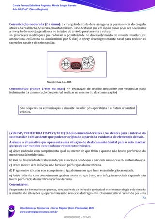 73
Comunicação moderada (2 a 6mm): o cirurgião-dentista deve assegurar a permanência do coágulo
através da realização de sutura em oito figurado. Cabe destacar que em alguns casos pode ser necessária
a inserção de esponja gelatinosa no interior do alvéolo previamente a sutura.
=> prescrever medicações que reduzam a possibilidade de desenvolvimento de sinusite maxilar (ex:
amoxicilina, cefalexina ou clindamicina por 5 dias) e spray descongestionante nasal para reduzir as
secreções nasais e do seio maxilar.
Figura 13: Hupp et al., 2009.
Comunicação grande (7mm ou mais) => realização de retalho deslizante por vestibular para
fechamento da comunicação (se possível realizar no mesmo dia da comunicação)
São sequelas da comunicação a sinusite maxilar pós-operatória e a fístula oroantral
crônica.
(VUNESP/PREFEITURA ITAPEVI/2019) O deslocamento de raízes e/ou dentes para o interior do
seio maxilar é um acidente que pode ser originado a partir da exodontia de elementos dentais.
Assinale a alternativa que apresenta uma situação de deslocamento dental para o seio maxilar
que pode ser mantido sem nenhum tratamento cirúrgico.
a) Ápice radicular com comprimento igual ou menor do que 8mm e quando não houve perfuração da
membrana Schneideriana.
b) Raiz ou fragmento dental sem infecção associada, desde que o paciente não apresente sintomatologia.
c) Dente inteiro sem infecção, não havendo perfuração da membrana.
d) Fragmento radicular com comprimento igual ou menor que 8mm e sem infecção associada.
e) Ápice radicular com comprimento igual ou menor do que 3mm, sem infecção associada e quando não
houve perfuração da membrana Schneideriana.
Comentários:
Fragmento de dimensões pequenas, com ausência de infecção periapical ou sintomatologia relacionada
à sinusite são situações que permitem a não remoção do fragmento. O seio maxilar é revestido por uma
Cássia Franco Della Mea Reginato, Mirela Sangoi Barreto
Aula 00 (Profª. Cássia Reginato)
Odontologia p/ Concursos - Curso Regular (Com Videoaulas) 2020
www.estrategiaconcursos.com.br
0
00000000000 - DEMO
 