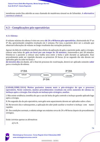 74
membrana muito fina aderida ao osso chamada de membrana sinusal ou de Schneider. A alternativa
correta é a letra E
4.3 – Complicações pós-operatórias
4.3.1 Edema:
O volume máximo do edema é visto em cerca de 24 a 48 horas pós-operatórias, diminuindo do 3º ao
4º dia, apresentando completa resolução em 1 semana. Por isso, o paciente deve ser o avisado que
observará alterações de volume ao longo resultante das variações posturais.
Apesar da falta de evidência científica dos efeitos da aplicação de gelo, o paciente pode, após a cirurgia,
colocar uma bolsa de gelo no local por um tempo de 20 minutos, removendo-a por 20 minutos.
Orienta-se o paciente a colocar uma toalha seca entre a bolsa e pele durante as aplicações. Esse
procedimento pode ser repetido durante as primeiras 24 horas. Já no segundo dia não devem ser
aplicados gelo ou calor no local; e
do terceiro dia em diante, até o final do processo de cicatrização, deverá ser aplicado somente calor
para a resolução do edema.
(CADAR/CBMF/2014) Muitos pacientes temem mais o pós-cirúrgico do que o processo
operatório. Neste contexto, muitos procedimentos resultam em certo aumento de edema ou
inchaço após a cirurgia. Em relação ao inchaço pós-cirúrgico, analise.
I. Não existe evidência cientifica de que o uso de bolsa de gelo controle o inchaço quando aplicado logo
após a cirurgia.
II. No segundo dia do pós-operatório, nem gelo nem aquecimento devem ser aplicados sobre a face.
III. No terceiro dia e subsequentes, a aplicação de calor pode auxiliar a resolver o inchaço com maior
rapidez.
IV- Em condições normais, o edema atinge seu máximo cerca de 24 a 48 horas depois do procedimento
cirúrgico.
Estão corretas apenas as afirmativas
a) I e II.
1º DIA
2º DIA
3º DIA
GELO NADA CALOR
Cássia Franco Della Mea Reginato, Mirela Sangoi Barreto
Aula 00 (Profª. Cássia Reginato)
Odontologia p/ Concursos - Curso Regular (Com Videoaulas) 2020
www.estrategiaconcursos.com.br
0
00000000000 - DEMO
 