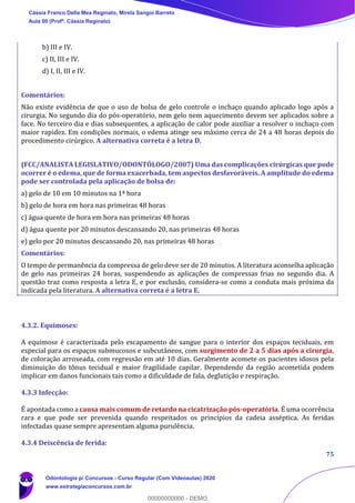 75
b) III e IV.
c) II, III e IV.
d) I, II, III e IV.
Comentários:
Não existe evidência de que o uso de bolsa de gelo controle o inchaço quando aplicado logo após a
cirurgia. No segundo dia do pós-operatório, nem gelo nem aquecimento devem ser aplicados sobre a
face. No terceiro dia e dias subsequentes, a aplicação de calor pode auxiliar a resolver o inchaço com
maior rapidez. Em condições normais, o edema atinge seu máximo cerca de 24 a 48 horas depois do
procedimento cirúrgico. A alternativa correta é a letra D.
(FCC/ANALISTA LEGISLATIVO/ODONTÓLOGO/2007) Uma das complicações cirúrgicas que pode
ocorrer é o edema, que de forma exacerbada, tem aspectos desfavoráveis. A amplitude do edema
pode ser controlada pela aplicação de bolsa de:
a) gelo de 10 em 10 minutos na 1ª hora
b) gelo de hora em hora nas primeiras 48 horas
c) água quente de hora em hora nas primeiras 48 horas
d) água quente por 20 minutos descansando 20, nas primeiras 48 horas
e) gelo por 20 minutos descansando 20, nas primeiras 48 horas
Comentários:
O tempo de permanência da compressa de gelo deve ser de 20 minutos. A literatura aconselha aplicação
de gelo nas primeiras 24 horas, suspendendo as aplicações de compressas frias no segundo dia. A
questão traz como resposta a letra E, e por exclusão, considera-se como a conduta mais próxima da
indicada pela literatura. A alternativa correta é a letra E.
4.3.2. Equimoses:
A equimose é caracterizada pelo escapamento de sangue para o interior dos espaços teciduais, em
especial para os espaços submucosos e subcutâneos, com surgimento de 2 a 5 dias após a cirurgia,
de coloração arroxeada, com regressão em até 10 dias. Geralmente acomete os pacientes idosos pela
diminuição do tônus tecidual e maior fragilidade capilar. Dependendo da região acometida podem
implicar em danos funcionais tais como a dificuldade de fala, deglutição e respiração.
4.3.3 Infecção:
É apontada como a causa mais comum de retardo na cicatrização pós-operatória. É uma ocorrência
rara e que pode ser prevenida quando respeitados os princípios da cadeia asséptica. As feridas
infectadas quase sempre apresentam alguma purulência.
4.3.4 Deiscência de ferida:
Cássia Franco Della Mea Reginato, Mirela Sangoi Barreto
Aula 00 (Profª. Cássia Reginato)
Odontologia p/ Concursos - Curso Regular (Com Videoaulas) 2020
www.estrategiaconcursos.com.br
0
00000000000 - DEMO
 