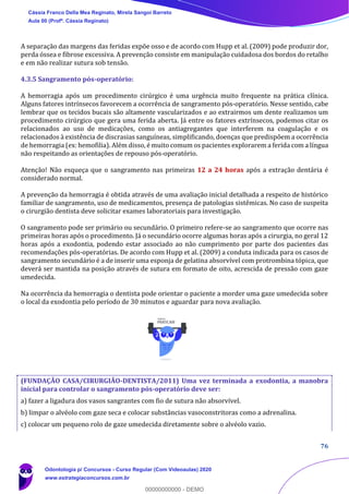 76
A separação das margens das feridas expõe osso e de acordo com Hupp et al. (2009) pode produzir dor,
perda óssea e fibrose excessiva. A prevenção consiste em manipulação cuidadosa dos bordos do retalho
e em não realizar sutura sob tensão.
4.3.5 Sangramento pós-operatório:
A hemorragia após um procedimento cirúrgico é uma urgência muito frequente na prática clínica.
Alguns fatores intrínsecos favorecem a ocorrência de sangramento pós-operatório. Nesse sentido, cabe
lembrar que os tecidos bucais são altamente vascularizados e ao extrairmos um dente realizamos um
procedimento cirúrgico que gera uma ferida aberta. Já entre os fatores extrínsecos, podemos citar os
relacionados ao uso de medicações, como os antiagregantes que interferem na coagulação e os
relacionados à existência de discrasias sanguíneas, simplificando, doenças que predispõem a ocorrência
de hemorragia (ex: hemofilia). Além disso, é muito comum os pacientes explorarem a ferida com a língua
não respeitando as orientações de repouso pós-operatório.
Atenção! Não esqueça que o sangramento nas primeiras 12 a 24 horas após a extração dentária é
considerado normal.
A prevenção da hemorragia é obtida através de uma avaliação inicial detalhada a respeito de histórico
familiar de sangramento, uso de medicamentos, presença de patologias sistêmicas. No caso de suspeita
o cirurgião dentista deve solicitar exames laboratoriais para investigação.
O sangramento pode ser primário ou secundário. O primeiro refere-se ao sangramento que ocorre nas
primeiras horas após o procedimento. Já o secundário ocorre algumas horas após a cirurgia, no geral 12
horas após a exodontia, podendo estar associado ao não cumprimento por parte dos pacientes das
recomendações pós-operatórias. De acordo com Hupp et al. (2009) a conduta indicada para os casos de
sangramento secundário é a de inserir uma esponja de gelatina absorvível com protrombina tópica, que
deverá ser mantida na posição através de sutura em formato de oito, acrescida de pressão com gaze
umedecida.
Na ocorrência da hemorragia o dentista pode orientar o paciente a morder uma gaze umedecida sobre
o local da exodontia pelo período de 30 minutos e aguardar para nova avaliação.
(FUNDAÇÃO CASA/CIRURGIÃO-DENTISTA/2011) Uma vez terminada a exodontia, a manobra
inicial para controlar o sangramento pós-operatório deve ser:
a) fazer a ligadura dos vasos sangrantes com fio de sutura não absorvível.
b) limpar o alvéolo com gaze seca e colocar substâncias vasoconstritoras como a adrenalina.
c) colocar um pequeno rolo de gaze umedecida diretamente sobre o alvéolo vazio.
Cássia Franco Della Mea Reginato, Mirela Sangoi Barreto
Aula 00 (Profª. Cássia Reginato)
Odontologia p/ Concursos - Curso Regular (Com Videoaulas) 2020
www.estrategiaconcursos.com.br
0
00000000000 - DEMO
 