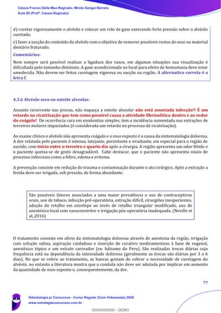 77
d) curetar vigorosamente o alvéolo e colocar um rolo de gaze exercendo forte pressão sobre o alvéolo
curetado.
e) fazer a sucção do conteúdo do alvéolo com o objetivo de remover possíveis restos de osso ou material
dentário fraturado.
Comentários:
Nem sempre será possível realizar a ligadura dos vasos, em algumas situações sua visualização é
dificultada pelo tamanho diminuto. A gaze acondicionada no local para efeito de hemostasia deve estar
umedecida. Não devem ser feitas curetagem vigorosa ou sucção na região. A alternativa correta é a
letra C
4.3.6 Alvéolo seco ou osteíte alveolar:
Assunto recorrente nas provas, não esqueça a osteíte alveolar não está associada infecção!! É um
retardo na cicatrização que tem como possível causa a atividade fibrinolítica dentro e ao redor
do coágulo! De ocorrência rara em exodontias simples, tem a incidência aumentada nas extrações de
terceiros molares impactados (é considerada um retardo no processo de cicatrização).
Ao exame clínico o alvéolo não apresenta coágulo e o osso exposto é a causa da sintomatologia dolorosa.
A dor relatada pelo paciente é intensa, latejante, persistente e irradiante, em especial para a região de
ouvido, com início entre o terceiro e quarto dia após a cirurgia. A região apresenta um odor fétido e
o paciente queixa-se de gosto desagradável. Cabe destacar, que o paciente não apresenta sinais de
processo infeccioso como a febre, edema e eritema.
A prevenção consiste em redução do trauma e contaminação durante o ato cirúrgico. Após a extração a
ferida deve ser irrigada, sob pressão, de forma abundante.
São possíveis fatores associados a uma maior prevalência o uso de contraceptivos
orais, uso de tabaco, infecção pré-operatória, extração difícil, cirurgiões inexperientes,
adoção do retalho em envelope ao invés de retalho triangular modificado, uso de
anestésico local com vasoconstritor e irrigação pós-operatória inadequada. (Neville et
al.,2016)
O tratamento consiste em alívio da sintomatologia dolorosa através de anestesia da região, irrigação
com solução salina, aspiração cuidadosa e inserção de curativo medicamentoso à base de eugenol,
anestésico tópico e um veículo carreador (ex: bálsamo do Peru). São realizadas trocas diárias cuja
frequência está na dependência da intensidade dolorosa (geralmente as trocas são diárias por 3 a 6
dias). No que se refere ao tratamento, as bancas gostam de cobrar a necessidade de curetagem do
alvéolo, no entanto a literatura mostra que a conduta não deve ser adotada por implicar em aumento
da quantidade de osso exposto e, consequentemente, da dor.
Cássia Franco Della Mea Reginato, Mirela Sangoi Barreto
Aula 00 (Profª. Cássia Reginato)
Odontologia p/ Concursos - Curso Regular (Com Videoaulas) 2020
www.estrategiaconcursos.com.br
0
00000000000 - DEMO
 