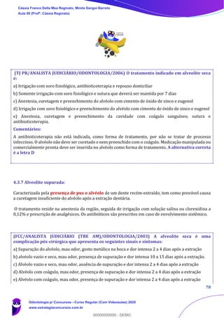 78
(TJ PR/ANALISTA JUDICIÁRIO/ODONTOLOGIA/2006) O tratamento indicado em alveolite seca
é:
a) Irrigação com soro fisiológico, antibioticoterapia e repouso domiciliar
b) Somente irrigação com soro fisiológico e sutura que deverá ser mantida por 7 dias
c) Anestesia, curetagem e preenchimento do alvéolo com cimento de óxido de zinco e eugenol
d) Irrigação com soro fisiológico e preenchimento do alvéolo com cimento de óxido de zinco e eugenol
e) Anestesia, curetagem e preenchimento da cavidade com coágulo sanguíneo, sutura e
antibioticoterapia.
Comentários:
A antibioticoterapia não está indicada, como forma de tratamento, por não se tratar de processo
infeccioso. O alvéolo não deve ser curetado e nem preenchido com o coágulo. Medicação manipulada ou
comercialmente pronta deve ser inserida no alvéolo como forma de tratamento. A alternativa correta
é a letra D
4.3.7 Alveolite supurada:
Caracterizada pela presença de pus o alvéolo de um dente recém-extraído, tem como provável causa
a curetagem insuficiente do alvéolo após a extração dentária.
O tratamento reside na anestesia da região, seguida de irrigação com solução salina ou clorexidina a
0,12% e prescrição de analgésicos. Os antibióticos são prescritos em caso de envolvimento sistêmico.
(FCC/ANALISTA JUDICIÁRIO (TRE AM)/ODONTOLOGIA/2003) A alveolite seca é uma
complicação pós-cirúrgica que apresenta os seguintes sinais e sintomas:
a) Supuração do alvéolo, mau odor, gosto metálico na boca e dor intensa 2 a 4 dias após a extração
b) alvéolo vazio e seco, mau odor, presença de supuração e dor intensa 10 a 15 dias após a extração.
c) Alvéolo vazio e seco, mau odor, ausência de supuração e dor intensa 2 a 4 dias após a extração
d) Alvéolo com coágulo, mau odor, presença de supuração e dor intensa 2 a 4 dias após a extração
e) Alvéolo com coágulo, mau odor, presença de supuração e dor intensa 2 a 4 dias após a extração
Cássia Franco Della Mea Reginato, Mirela Sangoi Barreto
Aula 00 (Profª. Cássia Reginato)
Odontologia p/ Concursos - Curso Regular (Com Videoaulas) 2020
www.estrategiaconcursos.com.br
0
00000000000 - DEMO
 