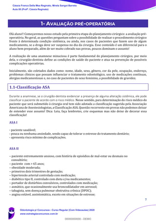 7
1- AVALIAÇÃO PRÉ-OPERATÓRIA
Olá aluno!! Começaremos nosso estudo pela primeira etapa do planejamento cirúrgico: a avaliação pré-
operatória. No geral, as questões perguntam sobre a possibilidade de realizar o procedimento cirúrgico
frente à determinada condição sistêmica, ou ainda, nos casos de pacientes que fazem uso de algum
medicamento, se a droga deve ser suspensa no dia da cirurgia. Esse conteúdo é um diferencial para o
aluno bem preparado, além de ser muito cobrado nas provas, poucos dominam o assunto!
A realização de uma anamnese minuciosa é parte fundamental do planejamento cirúrgico, por meio
dela, o cirurgião-dentista define as condições de saúde do paciente e atua na prevenção de possíveis
complicações operatórias.
Inicialmente, são coletados dados como: nome, idade, sexo, gênero, cor da pele, ocupação, endereço,
problemas clínicos que possam influenciar o tratamento odontológico, uso de medicações contínuas,
alergias medicamentosas e, no caso de pacientes do sexo feminino, a possibilidade de gravidez.
1.1-Classificação ASA
Durante a anamnese, se o cirurgião-dentista evidenciar a presença de alguma alteração sistêmica, ele pode
classificar o paciente de acordo com o risco médico. Nesse sentido, para determinação do risco médico do
paciente que será submetido à cirurgia oral tem sido adotada a classificação sugerida pela Associação
Americana de Anestesiologistas, a Classificação ASA. Questão recorrente em provas não podemos deixar
de entender esse assunto! Dica: Leia, faça lembretes, crie esquemas mas não deixe de decorar essa
classificação!
ASA I
- paciente saudável;
- pouca ou nenhuma ansiedade, sendo capaz de tolerar o estresse do tratamento dentário;
- apresenta risco mínimo de complicações.
ASA II
– paciente extremamente ansioso, com história de episódios de mal-estar ou desmaio no
consultório;
– paciente com > 65 anos;
– obesidade moderada;
– primeiros dois trimestres de gestação;
– hipertensão arterial controlada com medicação;
– diabético tipo II, controlado com dieta e/ou medicamentos;
– portador de distúrbios convulsivos, controlados com medicação;
– asmático, que ocasionalmente usa broncodilatador em aerossol;
– tabagista, sem doença pulmonar obstrutiva crônica (DPOC);
– angina estável, assintomática, exceto em situações de estresse;
Cássia Franco Della Mea Reginato, Mirela Sangoi Barreto
Aula 00 (Profª. Cássia Reginato)
Odontologia p/ Concursos - Curso Regular (Com Videoaulas) 2020
www.estrategiaconcursos.com.br
0
00000000000 - DEMO
 