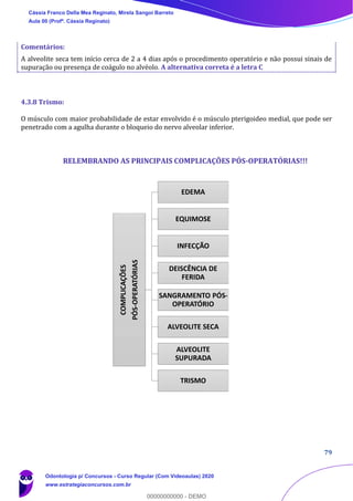 79
Comentários:
A alveolite seca tem início cerca de 2 a 4 dias após o procedimento operatório e não possui sinais de
supuração ou presença de coágulo no alvéolo. A alternativa correta é a letra C
4.3.8 Trismo:
O músculo com maior probabilidade de estar envolvido é o músculo pterigoideo medial, que pode ser
penetrado com a agulha durante o bloqueio do nervo alveolar inferior.
RELEMBRANDO AS PRINCIPAIS COMPLICAÇÕES PÓS-OPERATÓRIAS!!!
COMPLICAÇÕES
PÓS-OPERATÓRIAS
EDEMA
EQUIMOSE
INFECÇÃO
DEISCÊNCIA DE
FERIDA
SANGRAMENTO PÓS-
OPERATÓRIO
ALVEOLITE SECA
ALVEOLITE
SUPURADA
TRISMO
Cássia Franco Della Mea Reginato, Mirela Sangoi Barreto
Aula 00 (Profª. Cássia Reginato)
Odontologia p/ Concursos - Curso Regular (Com Videoaulas) 2020
www.estrategiaconcursos.com.br
0
00000000000 - DEMO
 
