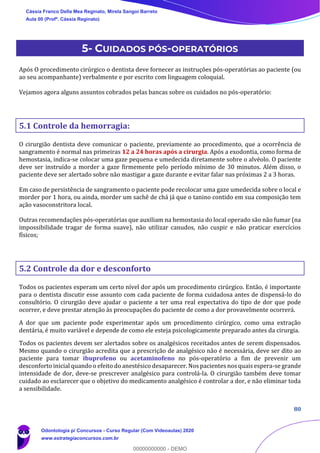 80
5- CUIDADOS PÓS-OPERATÓRIOS
Após O procedimento cirúrgico o dentista deve fornecer as instruções pós-operatórias ao paciente (ou
ao seu acompanhante) verbalmente e por escrito com linguagem coloquial.
Vejamos agora alguns assuntos cobrados pelas bancas sobre os cuidados no pós-operatório:
5.1 Controle da hemorragia:
O cirurgião dentista deve comunicar o paciente, previamente ao procedimento, que a ocorrência de
sangramento é normal nas primeiras 12 a 24 horas após a cirurgia. Após a exodontia, como forma de
hemostasia, indica-se colocar uma gaze pequena e umedecida diretamente sobre o alvéolo. O paciente
deve ser instruído a morder a gaze firmemente pelo período mínimo de 30 minutos. Além disso, o
paciente deve ser alertado sobre não mastigar a gaze durante e evitar falar nas próximas 2 a 3 horas.
Em caso de persistência de sangramento o paciente pode recolocar uma gaze umedecida sobre o local e
morder por 1 hora, ou ainda, morder um sachê de chá já que o tanino contido em sua composição tem
ação vasoconstritora local.
Outras recomendações pós-operatórias que auxiliam na hemostasia do local operado são não fumar (na
impossibilidade tragar de forma suave), não utilizar canudos, não cuspir e não praticar exercícios
físicos;
5.2 Controle da dor e desconforto
Todos os pacientes esperam um certo nível dor após um procedimento cirúrgico. Então, é importante
para o dentista discutir esse assunto com cada paciente de forma cuidadosa antes de dispensá-lo do
consultório. O cirurgião deve ajudar o paciente a ter uma real expectativa do tipo de dor que pode
ocorrer, e deve prestar atenção às preocupações do paciente de como a dor provavelmente ocorrerá.
A dor que um paciente pode experimentar após um procedimento cirúrgico, como uma extração
dentária, é muito variável e depende de como ele esteja psicologicamente preparado antes da cirurgia.
Todos os pacientes devem ser alertados sobre os analgésicos receitados antes de serem dispensados.
Mesmo quando o cirurgião acredita que a prescrição de analgésico não é necessária, deve ser dito ao
paciente para tomar ibuprofeno ou acetaminofeno no pós-operatório a fim de prevenir um
desconforto inicial quando o efeito do anestésico desaparecer. Nos pacientes nos quais espera-se grande
intensidade de dor, deve-se prescrever analgésico para controlá-la. O cirurgião também deve tomar
cuidado ao esclarecer que o objetivo do medicamento analgésico é controlar a dor, e não eliminar toda
a sensibilidade.
Cássia Franco Della Mea Reginato, Mirela Sangoi Barreto
Aula 00 (Profª. Cássia Reginato)
Odontologia p/ Concursos - Curso Regular (Com Videoaulas) 2020
www.estrategiaconcursos.com.br
0
00000000000 - DEMO
 