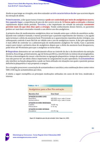 81
Ainda no que tange ao cirurgião, este deve entender as três características da dor que ocorrem depois
da extração do dente.
Primeiramente, a dor quase nunca é intensa e pode ser controlada por meio de analgésicos suaves.
Em segundo lugar, a experiência de pico de dor ocorre cerca de 12 horas após a extração e diminui
rapidamente depois deste período. Terceiro, a dor importante em virtude da extração raramente
persiste mais do que dois dias após a cirurgia. Tendo conhecimento desses fatores, os pacientes
podem ser mais bem orientados visando a um efetivo uso dos analgésicos.
A primeira dose de medicamentos analgésicos deve ser tomada antes que o efeito do anestésico acabe.
Quando este cuidado é tomado, é menos provável que o paciente experimente dor intensa e /ou aguda
após terminar o efeito da anestesia local. Prevenindo-se o aparecimento repentino da dor cirúrgica, seu
subsequente controle é mais fácil de ser obtido com o uso de analgésicos suaves. A dor pós-operatória
é mais difícil de controlar se a administração do medicamento analgésico for tardia. Caso o paciente
espere para tomar a primeira dose de analgésicos depois que o efeito da anestesia local desapareceu,
pode levar até 90 minutos para que o analgésico se torne eficaz.
O ibuprofeno demonstra ser um medicamento eficaz no controle da dor e do desconforto da extração
dentária. Essa droga, primeiramente, age de forma periférica, interferindo na síntese de prostaglandina.
Ele tem a desvantagem de causar o decréscimo na agregação plaquetária e tempo de sangramento, mas
isso não parece ter um efeito clínico importante no sangramento no pós-operatório. O acetaminofeno
não interfere na função plaquetária e pode ser bem utilizado em situações nas quais o paciente possua
deficiência plaquetária e seja propenso a sangrar.
Se o cirurgião prescrever a associação de acetaminofeno e narcótico, esta combinação deve conter entre
500 e 650 mg de acetaminofeno por dose.
A tabela a seguir exemplifica as principais medicações utilizadas em casos de dor leve, moderada e
intensa:
Figura 14- Analgésicos para dor pós-extração. Fonte: Hupp et al., 2015.
Cássia Franco Della Mea Reginato, Mirela Sangoi Barreto
Aula 00 (Profª. Cássia Reginato)
Odontologia p/ Concursos - Curso Regular (Com Videoaulas) 2020
www.estrategiaconcursos.com.br
0
00000000000 - DEMO
 
