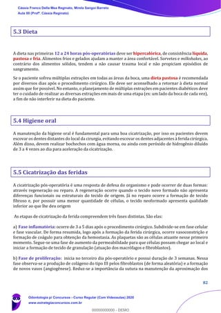 82
5.3 Dieta
A dieta nas primeiras 12 a 24 horas pós-operatórias deve ser hipercalórica, de consistência líquida,
pastosa e fria. Alimentos frios e gelados ajudam a manter a área confortável. Sorvetes e milkshakes, ao
contrário dos alimentos sólidos, tendem a não causar trauma local e não propiciam episódios de
sangramento.
Se o paciente sofreu múltiplas extrações em todas as áreas da boca, uma dieta pastosa é recomendada
por diversos dias após o procedimento cirúrgico. Ele deve ser aconselhado a retornar à dieta normal
assim que for possível. No entanto, o planejamento de múltiplas extrações em pacientes diabéticos deve
ter o cuidado de realizar as diversas extrações em mais de uma etapa (ex: um lado da boca de cada vez),
a fim de não interferir na dieta do paciente.
5.4 Higiene oral
A manutenção da higiene oral é fundamental para uma boa cicatrização, por isso os pacientes devem
escovar os dentes distantes do local da cirurgia, evitando escovar os dentes adjacentes à ferida cirúrgica.
Além disso, devem realizar bochechos com água morna, ou ainda com peróxido de hidrogênio diluído
de 3 a 4 vezes ao dia para aceleração da cicatrização.
5.5 Cicatrização das feridas
A cicatrização pós-operatória é uma resposta de defesa do organismo e pode ocorrer de duas formas:
através regeneração ou reparo. A regeneração ocorre quando o tecido novo formado não apresenta
diferenças funcionais ou estruturais do tecido de origem. Já no reparo ocorre a formação de tecido
fibroso e, por possuir uma menor quantidade de células, o tecido neoformado apresenta qualidade
inferior ao que lhe deu origem
As etapas de cicatrização da ferida compreendem três fases distintas. São elas:
a) Fase inflamatória: ocorre de 3 a 5 dias após o procedimento cirúrgico. Subdivide-se em fase celular
e fase vascular. De forma resumida, logo após a formação da ferida cirúrgica, ocorre vasoconstrição e
formação de coágulo para obtenção da hemostasia. As plaquetas são as células atuante nesse primeiro
momento. Segue-se uma fase de aumento da permeabilidade para que células possam chegar ao local e
iniciar a formação de tecido de granulação (atuação dos macrófagos e fibroblastos).
b) Fase de proliferação: inicia no terceiro dia pós-operatório e possui duração de 3 semanas. Nessa
fase observa-se a produção de colágeno do tipo III pelos fibroblastos (de forma aleatória) e a formação
de novos vasos (angiogênese). Reduz-se a importância da sutura na manutenção da aproximação dos
Cássia Franco Della Mea Reginato, Mirela Sangoi Barreto
Aula 00 (Profª. Cássia Reginato)
Odontologia p/ Concursos - Curso Regular (Com Videoaulas) 2020
www.estrategiaconcursos.com.br
0
00000000000 - DEMO
 