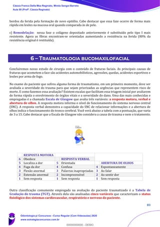 83
bordos da ferida pela formação de novo epitélio. Cabe destacar que essa faze ocorre de forma mais
rápida em lesões na mucosa oral quando comparada às de pele.
c) Remodelação: nessa fase o colágeno depositado anteriormente é substituído pelo tipo I mais
resistente. Agora as fibras encontram-se orientadas aumentando a resistência na ferida (80% da
resistência original é restituída).
6 – TRAUMATOLOGIA BUCOMAXILOFACIAL
Concluiremos nosso estudo de cirurgia com o conteúdo de fraturas faciais. As principais causas de
fraturas que acometem a face são acidentes automobilísticos, agressões, quedas, acidentes esportivos e
lesões por arma de fogo.
No exame do paciente que sofreu alguma forma de traumatismo, em um primeiro momento, deve ser
avaliada a severidade do trauma para que sejam priorizadas as urgências que representem risco de
morte. E como fazemos essa avaliação? Existem escalas que facilitam essa triagem inicial por avaliarem
de forma rápida o envolvimento de órgãos vitais e a severidade do dano. Uma das mais conhecidas e
empregadas é a chamada Escala de Glasgow que avalia três variáveis: a resposta motora, verbal e
abertura de olhos. A resposta motora informa o nível de funcionamento do sistema nervoso central
(SNC). A resposta verbal demonstra a capacidade do SNC de relacionar informações e a abertura de
olhos indica o funcionamento do tronco cerebral. Você verá abaixo a tabela com a pontuação, que varia
de 3 a 15. Cabe destacar que a Escala de Glasgow não considera a causa do trauma e nem o tratamento.
Outra classificação comumente empregada na avaliação do paciente traumatizado é a Tabela de
Gradação do trauma (TGT). Através dela são analisadas cinco variáveis que caracterizam o status
fisiológico dos sistemas cardiovascular, respiratório e nervoso do paciente.
RESPOSTA MOTORA
6 Obedece RESPOSTA VERBAL
5 Localiza a dor 5 Orientada ABERTURA DE OLHOS
4 Fuga da dor 4 Confusa 4 Espontaneamente
3 Flexão anormal 3 Palavras inapropriadas 3 Ao falar
2 Extensão anormal 2 Incompreensível 2 Ao sentir dor
1 Sem resposta 1 Sem resposta 1 Sem resposta
Cássia Franco Della Mea Reginato, Mirela Sangoi Barreto
Aula 00 (Profª. Cássia Reginato)
Odontologia p/ Concursos - Curso Regular (Com Videoaulas) 2020
www.estrategiaconcursos.com.br
0
00000000000 - DEMO
 