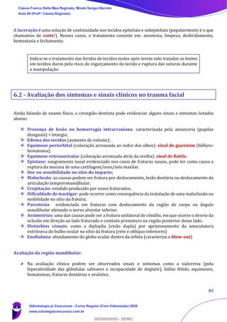 85
A laceração é uma solução de continuidade nos tecidos epiteliais e subepteliais (popularmente é o que
chamamos de corte!). Nesses casos, o tratamento consiste em: anestesia, limpeza, desbridamento,
hemostasia e fechamento.
Indica-se o tratamento das feridas de tecidos moles após terem sido tratadas as lesões
em tecidos duros pelo risco de esgarçamento do tecido e ruptura das suturas durante
a manipulação.
6.2 - Avaliação dos sintomas e sinais clínicos no trauma facial
Ainda falando de exame físico, o cirurgião-dentista pode evidenciar alguns sinais e sintomas listados
abaixo:
❖ Presença de lesão ou hemorragia intracraniana: caracterizada pela anisocoria (pupilas
desiguais) + letargia;
❖ Edema dos tecidos (aumento de volume);
❖ Equimose periorbital (coloração arroxeada ao redor dos olhos): sinal de guaxinim (bléfaro-
hematoma);
❖ Equimose retroauricular (coloração arroxeada atrás da orelha): sinal de Battle;
❖ Epistaxe: sangramento nasal evidenciado nos casos de fraturas nasais, pode ter como causa a
ruptura da mucosa de uma cartilagem/osso/seio maxilar.
❖ Dor ou sensibilidade no sítio do impacto;
❖ Maloclusão: as causas podem ser fratura por deslocamento, lesão dentária ou deslocamento da
articulação temporomandibular;
❖ Crepitação: estalido produzido por ossos fraturados;
❖ Dificuldade de mastigar: pode ocorrer como consequência da instalação de uma maloclusão ou
mobilidade no sítio da fratura;
❖ Parestesia: evidenciada em fraturas com deslocamento da região do corpo ou ângulo
mandibular afetando o nervo alveolar inferior.
❖ Assimetrias: uma das causas pode ser a fratura unilateral de côndilo, em que ocorre o desvio da
oclusão em direção ao lado fraturado e comtato prematuro na região posterior desse lado.
❖ Distúrbios visuais: como a diploplia (visão dupla) por aprisionamento da umsculatura
extrínseca do bulbo ocular no sítio da fratura (reto e oblíquo inferiores)
❖ Enoftalmia: afundamento do globo ocular dentro da órbita (caracteriza o blow-out)
Avaliação da região mandibular:
➢ Na avaliação clínica podem ser observados sinais e sintomas como a sialorreia (pela
hiperatividade das glândulas salivares e incapacidade de deglutir), hálito fétido, equimoses,
hematomas, fraturas dentárias e avulsões.
Cássia Franco Della Mea Reginato, Mirela Sangoi Barreto
Aula 00 (Profª. Cássia Reginato)
Odontologia p/ Concursos - Curso Regular (Com Videoaulas) 2020
www.estrategiaconcursos.com.br
0
00000000000 - DEMO
==0==
 