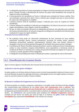 86
➢ A radiografia panorâmica é muito empregada na triagem inicial dos pacientes por permitir visão
geral e frontal. Permite a identificação de fraturas em quase toda mandíbula com exceção da
região de sínfise mandibular.
➢ A anteroposterior de mandíbula ou Towne é indicada para avaliação de fratura condilar. Para
sua realização o paciente deve abrir a boca o máximo que conseguir para que os ossos da base
do crânio não sobreponham os côndilos.
➢ A póstero-anterior (PA) de mandíbula sempre é indicada para casos de suspeita de fratura
mandibular
➢ A lateral oblíqua de mandíbula é indicada para diagnóstico de fraturas do processo coronóide,
região subcondiliana, ramo, ângulo e corpo de mandíbula.
➢ No que se refere às tomadas intraorais as radiografias periapicais são indicadas para avaliação
de traumas dentoalveolares. As oclusais ortogonais ou oblíquas de mandíbula são indicadas para
avaliação de trauma em região sinfisária.
Avaliação do terço médio da face:
➢ Na avaliação cínica pode ser observado achatamento da face (retrusão do terço médio),
maloclusão (mordida aberta, contato prematuro), laceração de tecidos moles, epistaxe,
hematoma perioorbital, equimose subconjuntival, dish-face (face com fomato côncavo e
alongado), rinorreia cerebroespinhal (drenagem de um fluido claro pelas narinas e faringe).
➢ A incidências de Waters (também chamada de póstero-anterior oblíqua de face) é indicada para
avaliar os seios maxilares, margens infraorbitárias, arcos zigomáticos e estruturas nasais. A
incidência de Waters é realizada com a cabeça do paciente formando um ângulo de 27 graus com
a vertical e o mento apoiado no filme radiográfico.
➢ A radiografia oclusal oblíqua de maxila é indicada para avaliar a separação da sutura intermaxilar.
6.3 - Classificação dos traumas faciais
Agora veremos algumas classificações dos traumas faciais encontradas na literatura:
a) Quanto à ação do agente etiológico:
As ações podem ser de forma direta (a fratura ocorre no local traumatizado), indireta (a fratura ocorre
em local distante do ponto de aplicação da força) e contragolpe (ocorre em região oposta ao trauma –
como no caso de trauma em sínfise e fratura condilar.
b) Quanto à condição dos fragmentos na área da fratura:
As fraturas podem ser simples, compostas, cominutivas e em galho verde. As fraturas do tipo simples
são caracterizadas pela existência de um único traço sem comunicação com o exterior. Nas
compostas ocorre a comunicação do osso fraturado com o ambiente externo, geralmente através
do ligamento periodontal do dente, e envolvem todas as fraturas das porções de suporte dentários dos
dentes. As cominutivas são caracterizadas pela existência de múltiplos fragmentos ósseos, a
exemplo do que ocorre nas lesões por arma de fogo. E as fraturas em galho verde são fraturas
incompletas que apresentam flexibilidade e são comuns em crianças.
Cássia Franco Della Mea Reginato, Mirela Sangoi Barreto
Aula 00 (Profª. Cássia Reginato)
Odontologia p/ Concursos - Curso Regular (Com Videoaulas) 2020
www.estrategiaconcursos.com.br
0
00000000000 - DEMO
 