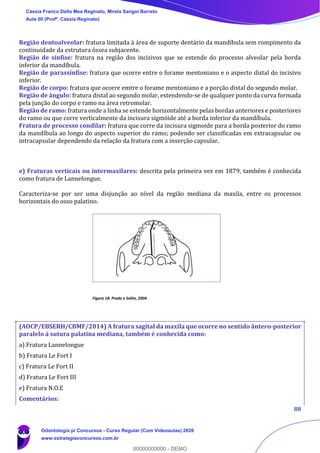 88
Região dentoalveolar: fratura limitada à área de suporte dentário da mandíbula sem rompimento da
continuidade da estrutura óssea subjacente.
Região de sínfise: fratura na região dos incisivos que se estende do processo alveolar pela borda
inferior da mandíbula.
Região de parassínfise: fratura que ocorre entre o forame mentoniano e o aspecto distal do incisivo
inferior.
Região de corpo: fratura que ocorre emtre o forame mentoniano e a porção distal do segundo molar.
Região de ângulo: fratura distal ao segundo molar, estendendo-se de qualquer ponto da curva formada
pela junção do corpo e ramo na área retromolar.
Região de ramo: fratura onde a linha se estende horizontalmente pelas bordas anteriores e posteriores
do ramo ou que corre verticalmente da incisura sigmóide até a borda inferior da mandíbula.
Fratura de processo condilar: fratura que corre da incisura sigmoide para a borda posterior do ramo
da mandíbula ao longo do aspecto superior do ramo; podendo ser classificadas em extracapsular ou
intracapsular dependendo da relação da fratura com a inserção capsular.
e) Fraturas verticais ou intermaxilares: descrita pela primeira vez em 1879, também é conhecida
como fratura de Lannelongue.
Caracteriza-se por ser uma disjunção ao nível da região mediana da maxila, entre os processos
horizontais do osso palatino.
Figura 18: Prado e Salim, 2004.
(AOCP/EBSERH/CBMF/2014) A fratura sagital da maxila que ocorre no sentido ântero-posterior
paralelo à sutura palatina mediana, também é conhecida como:
a) Fratura Lannelongue
b) Fratura Le Fort I
c) Fratura Le Fort II
d) Fratura Le Fort III
e) Fratura N.O.E
Comentários:
Cássia Franco Della Mea Reginato, Mirela Sangoi Barreto
Aula 00 (Profª. Cássia Reginato)
Odontologia p/ Concursos - Curso Regular (Com Videoaulas) 2020
www.estrategiaconcursos.com.br
0
00000000000 - DEMO
 