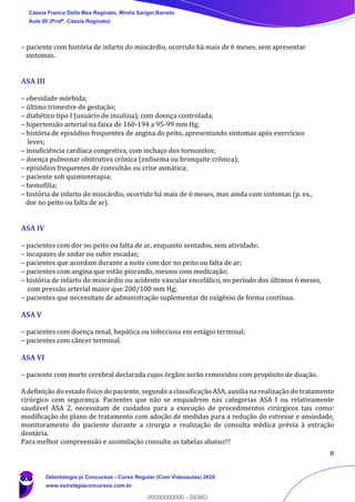 8
– paciente com história de infarto do miocárdio, ocorrido há mais de 6 meses, sem apresentar
sintomas.
ASA III
– obesidade mórbida;
– último trimestre de gestação;
– diabético tipo I (usuário de insulina), com doença controlada;
– hipertensão arterial na faixa de 160-194 a 95-99 mm Hg;
– história de episódios frequentes de angina do peito, apresentando sintomas após exercícios
leves;
– insuficiência cardíaca congestiva, com inchaço dos tornozelos;
– doença pulmonar obstrutiva crônica (enfisema ou bronquite crônica);
– episódios frequentes de convulsão ou crise asmática;
– paciente sob quimioterapia;
– hemofilia;
– história de infarto do miocárdio, ocorrido há mais de 6 meses, mas ainda com sintomas (p. ex.,
dor no peito ou falta de ar).
ASA IV
– pacientes com dor no peito ou falta de ar, enquanto sentados, sem atividade;
– incapazes de andar ou subir escadas;
– pacientes que acordam durante a noite com dor no peito ou falta de ar;
– pacientes com angina que estão piorando, mesmo com medicação;
– história de infarto do miocárdio ou acidente vascular encefálico, no período dos últimos 6 meses,
com pressão arterial maior que 200/100 mm Hg;
– pacientes que necessitam de administração suplementar de oxigênio de forma contínua.
ASA V
– pacientes com doença renal, hepática ou infecciosa em estágio terminal;
– pacientes com câncer terminal.
ASA VI
– paciente com morte cerebral declarada cujos órgãos serão removidos com propósito de doação.
A definição do estado físico do paciente, segundo a classificação ASA, auxilia na realização do tratamento
cirúrgico com segurança. Pacientes que não se enquadrem nas categorias ASA I ou relativamente
saudável ASA 2, necessitam de cuidados para a execução de procedimentos cirúrgicos tais como:
modificação do plano de tratamento com adoção de medidas para a redução do estresse e ansiedade,
monitoramento do paciente durante a cirurgia e realização de consulta médica prévia à extração
dentária.
Para melhor compreensão e assimilação consulte as tabelas abaixo!!!
Cássia Franco Della Mea Reginato, Mirela Sangoi Barreto
Aula 00 (Profª. Cássia Reginato)
Odontologia p/ Concursos - Curso Regular (Com Videoaulas) 2020
www.estrategiaconcursos.com.br
0
00000000000 - DEMO
 
