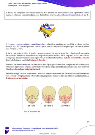 89
A fratura do complexo naso-órbito-etmoidal NOE resulta em deslocamento dos ligamentos cantais
mediais e telecanto traumático (aumento da distância intercantal). A alternativa correta é a letra A.
f) Fraturas transversais (terço médio da face): classificação elaborada em 1910 por René Le Fort.
Atenção essa é a classificação mais cobrada pelas bancas!! Veja abaixo as principais características de
cada Fratura Le Fort.
A fratura do tipo Le Fort I resulta, frequentemente, da aplicação de força horizontal na maxila,
fraturando-a através do seio maxilar ao longo do assoalho da fossa nasal. Separa a maxila das lâminas
pterigoides, das estruturas nasal e zigomática. É também chamada de fratura horizontal da maxila,
da arcada flutuante ou ainda Fratura de Guérin.
A fratura do tipo Le Fort II é caracterizada pela separação da maxila e complexo nasal aderido, das
estruturas zigomáticas e nasais. Geralmente resulta de forças aplicadas em uma direção mais superior.
É também chamada de fratura piramidal.
A fratura do tipo Le Fort III resulta da aplicação de força horizontal em um nível suficientemente alto
para separar o complexo naso-órbito-etmoidal, zigomas e maxila da base do crânio. É também chamada
de disjunção craniofacial.
Figura 19: Prado e Salim, 2004.
LE FORT I LE FORT II LE FORT III
Cássia Franco Della Mea Reginato, Mirela Sangoi Barreto
Aula 00 (Profª. Cássia Reginato)
Odontologia p/ Concursos - Curso Regular (Com Videoaulas) 2020
www.estrategiaconcursos.com.br
0
00000000000 - DEMO
 