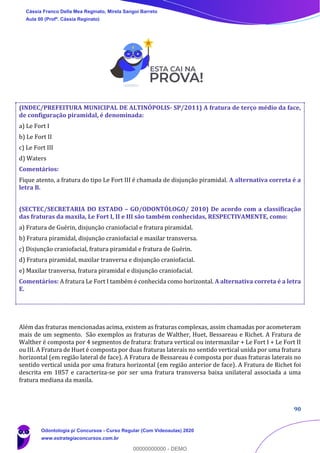 90
(INDEC/PREFEITURA MUNICIPAL DE ALTINÓPOLIS- SP/2011) A fratura de terço médio da face,
de configuração piramidal, é denominada:
a) Le Fort I
b) Le Fort II
c) Le Fort III
d) Waters
Comentários:
Fique atento, a fratura do tipo Le Fort III é chamada de disjunção piramidal. A alternativa correta é a
letra B.
(SECTEC/SECRETARIA DO ESTADO – GO/ODONTÓLOGO/ 2010) De acordo com a classificação
das fraturas da maxila, Le Fort I, II e III são também conhecidas, RESPECTIVAMENTE, como:
a) Fratura de Guérin, disjunção craniofacial e fratura piramidal.
b) Fratura piramidal, disjunção craniofacial e maxilar transversa.
c) Disjunção craniofacial, fratura piramidal e fratura de Guérin.
d) Fratura piramidal, maxilar tranversa e disjunção craniofacial.
e) Maxilar tranversa, fratura piramidal e disjunção craniofacial.
Comentários: A fratura Le Fort I também é conhecida como horizontal. A alternativa correta é a letra
E.
Além das fraturas mencionadas acima, existem as fraturas complexas, assim chamadas por acometeram
mais de um segmento. São exemplos as fraturas de Walther, Huet, Bessareau e Richet. A Fratura de
Walther é composta por 4 segmentos de fratura: fratura vertical ou intermaxilar + Le Fort I + Le Fort II
ou III. A Fratura de Huet é composta por duas fraturas laterais no sentido vertical unida por uma fratura
horizontal (em região lateral de face). A Fratura de Bessareau é composta por duas fraturas laterais no
sentido vertical unida por uma fratura horizontal (em região anterior de face). A Fratura de Richet foi
descrita em 1857 e caracteriza-se por ser uma fratura transversa baixa unilateral associada a uma
fratura mediana da maxila.
Cássia Franco Della Mea Reginato, Mirela Sangoi Barreto
Aula 00 (Profª. Cássia Reginato)
Odontologia p/ Concursos - Curso Regular (Com Videoaulas) 2020
www.estrategiaconcursos.com.br
0
00000000000 - DEMO
 