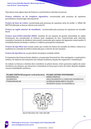 91
Veja abaixo mais alguns tipos de fraturas e características cobradas em provas:
Fratura orbitária ou do complexo zigomático: caracterizada pela presença de equimose
periorbitária e hemorragia subconjuntival.
Fratura de base de crânio: caracterizada pela presença de equimose atrás da orelha => SINAL DE
BATTLE (Atenção as bancas cobram esse nome!!!)
Fratura na região anterior de mandíbula: caracterizada pela presença de equimose em assoalho
bucal.
Fratura naso-órbito-etmoidal (NOE): resultam de um impacto de grande intensidade na região
frontonasal, são consideradas as fraturas mais complexas da face. Caracterizada pelo telecanto
traumático (aumento da distância intercantal) ocasionado pela ruptura do ligamento cantal medial. O
reestabelecimento da função e estética é o objetivo principal do tratamento.
Fratura do tipo Blow-out: trauma ocular que resulta em fratura do assoalho da órbita e observa-se
enoftalmia (o conteúdo da órbita é deslocado para o interior do seio maxilar).
Fratura do tipo blow-in: ou para dentro da própria cavidade orbital.
O tratamento das fraturas faciais objetiva a recuperação funcional (ex: fala, mastigação e respiração) e
estética. Os objetivos do tratamento são redução anatômica, fixação dos segmentos e imobilização.
Ao reduzir as fraturas o dentista deve considerar os pilares faciais. A face apresenta regiões de maior
resistência aos choques, que absorvem e transmitem as forças para a base do crânio. Quando atingidas
causam instabilidade anatômica.
PILARES VERTICAIS (suporte vertical da face) PILARES ANTERO-POSTERIORES
NASOMAXILAR BARRA FRONTAL
ZIGOMÁTICO ARCO ZIGOMÁTICO E COMPLEXO ZIGOMÁTICO
PTERIGOMAXILAR ALVÉOLOS MAXILARES E PALATO
SEGMENTO BASAL DA MANDÍBULA
Figura 20: Pialres faciais. Fonte: Prado e Salim, 2004
Cássia Franco Della Mea Reginato, Mirela Sangoi Barreto
Aula 00 (Profª. Cássia Reginato)
Odontologia p/ Concursos - Curso Regular (Com Videoaulas) 2020
www.estrategiaconcursos.com.br
0
00000000000 - DEMO
 