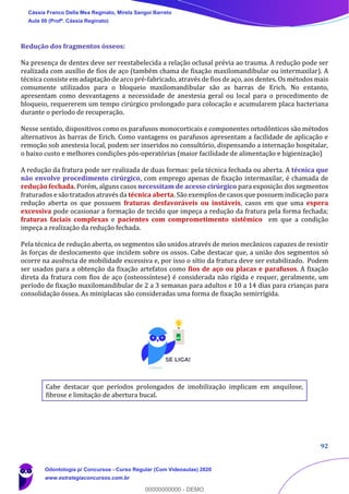 92
Redução dos fragmentos ósseos:
Na presença de dentes deve ser reestabelecida a relação oclusal prévia ao trauma. A redução pode ser
realizada com auxílio de fios de aço (também chama de fixação maxilomandibular ou intermaxilar). A
técnica consiste em adaptação de arco pré-fabricado, através de fios de aço, aos dentes. Os métodos mais
comumente utilizados para o bloqueio maxilomandibular são as barras de Erich. No entanto,
apresentam como desvantagens a necessidade de anestesia geral ou local para o procedimento de
bloqueio, requererem um tempo cirúrgico prolongado para colocação e acumularem placa bacteriana
durante o período de recuperação.
Nesse sentido, dispositivos como os parafusos monocorticais e componentes ortodônticos são métodos
alternativos às barras de Erich. Como vantagens os parafusos apresentam a facilidade de aplicação e
remoção sob anestesia local, podem ser inseridos no consultório, dispensando a internação hospitalar,
o baixo custo e melhores condições pós-operatórias (maior facilidade de alimentação e higienização)
A redução da fratura pode ser realizada de duas formas: pela técnica fechada ou aberta. A técnica que
não envolve procedimento cirúrgico, com emprego apenas de fixação intermaxilar, é chamada de
redução fechada. Porém, alguns casos necessitam de acesso cirúrgico para exposição dos segmentos
fraturados e são tratados através da técnica aberta. São exemplos de casos que possuem indicação para
redução aberta os que possuem fraturas desfavoráveis ou instáveis, casos em que uma espera
excessiva pode ocasionar a formação de tecido que impeça a redução da fratura pela forma fechada;
fraturas faciais complexas e pacientes com comprometimento sistêmico em que a condição
impeça a realização da redução fechada.
Pela técnica de redução aberta, os segmentos são unidos através de meios mecânicos capazes de resistir
às forças de deslocamento que incidem sobre os ossos. Cabe destacar que, a união dos segmentos só
ocorre na ausência de mobilidade excessiva e, por isso o sítio da fratura deve ser estabilizado. Podem
ser usados para a obtenção da fixação artefatos como fios de aço ou placas e parafusos. A fixação
direta da fratura com fios de aço (osteossíntese) é considerada não rígida e requer, geralmente, um
período de fixação maxilomandibular de 2 a 3 semanas para adultos e 10 a 14 dias para crianças para
consolidação óssea. As miniplacas são consideradas uma forma de fixação semirrígida.
Cabe destacar que períodos prolongados de imobilização implicam em anquilose,
fibrose e limitação de abertura bucal.
Cássia Franco Della Mea Reginato, Mirela Sangoi Barreto
Aula 00 (Profª. Cássia Reginato)
Odontologia p/ Concursos - Curso Regular (Com Videoaulas) 2020
www.estrategiaconcursos.com.br
0
00000000000 - DEMO
 