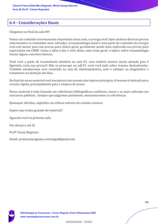 94
6.4 - Considerações finais
Chegamos ao final da aula 00!
Vimos um conteúdo extremamente importante nessa aula, a cirurgia oral! Após analisar diversas provas
selecionamos os conteúdos mais cobrados. A traumatologia facial é uma parte do conteúdo da cirurgia
oral com menor peso nas provas para clínico geral, geralmente sendo mais explorada nas provas para
especialista em CBMF. Como a ideia é dar a você aluno, uma visão geral, o tópico sobre traumatologia
trouxe alguns conceitos básicos.
Você verá a parte de traumatismo dentário na aula 01, essa matéria merece muita atenção pois é
figurinha certa nas provas!! Não se preocupe no pdf 01 você verá tudo sobre trauma dentoalveolar.
Também estudaremos esse conteúdo na aula de odontopediatria, com o enfoque no diagnóstico e
tratamento na dentição decídua.
No final do nosso material você encontrará um resumo dos tópicos principais. O resumo é indicado para
revisão rápida, principalmente para a véspera de prova.
Nosso material é todo baseado em referências bibliográficas confiáveis, atuais e as mais cobradas em
concursos públicos. Sempre que julgarmos pertinente, mencionaremos as referências.
Quaisquer dúvidas, sugestões ou críticas entrem em contato conosco.
Espero que tenha gostado do material!!
Aguardo você na próxima aula.
Um abraço e até lá!
Profª Cássia Reginato
Email: profcassiareginato.estrategia@gmail.com
Cássia Franco Della Mea Reginato, Mirela Sangoi Barreto
Aula 00 (Profª. Cássia Reginato)
Odontologia p/ Concursos - Curso Regular (Com Videoaulas) 2020
www.estrategiaconcursos.com.br
0
00000000000 - DEMO
 