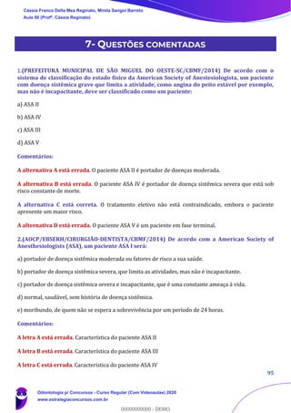95
7- QUESTÕES COMENTADAS
1.(PREFEITURA MUNICIPAL DE SÃO MIGUEL DO OESTE-SC/CBMF/2014) De acordo com o
sistema de classificação do estado físico da American Society of Anestesiologista, um paciente
com doença sistêmica grave que limita a atividade, como angina do peito estável por exemplo,
mas não é incapacitante, deve ser classificado como um paciente:
a) ASA II
b) ASA IV
c) ASA III
d) ASA V
Comentários:
A alternativa A está errada. O paciente ASA II é portador de doenças moderada.
A alternativa B está errada. O paciente ASA IV é portador de doença sistêmica severa que está sob
risco constante de morte.
A alternativa C está correta. O tratamento eletivo não está contraindicado, embora o paciente
apresente um maior risco.
A alternativa D está errada. O paciente ASA V é um paciente em fase terminal.
2.(AOCP/EBSERH/CIRURGIÃO-DENTISTA/CBMF/2014) De acordo com a American Society of
Anesthesiologists (ASA), um paciente ASA I será:
a) portador de doença sistêmica moderada ou fatores de risco a sua saúde.
b) portador de doença sistêmica severa, que limita as atividades, mas não é incapacitante.
c) portador de doença sistêmica severa e incapacitante, que é uma constante ameaça à vida.
d) normal, saudável, sem história de doença sistêmica.
e) moribundo, de quem não se espera a sobrevivência por um período de 24 horas.
Comentários:
A letra A está errada. Característica do paciente ASA II
A letra B está errada. Característica do paciente ASA III
A letra C está errada. Característica do paciente ASA IV
Cássia Franco Della Mea Reginato, Mirela Sangoi Barreto
Aula 00 (Profª. Cássia Reginato)
Odontologia p/ Concursos - Curso Regular (Com Videoaulas) 2020
www.estrategiaconcursos.com.br
0
00000000000 - DEMO
 
