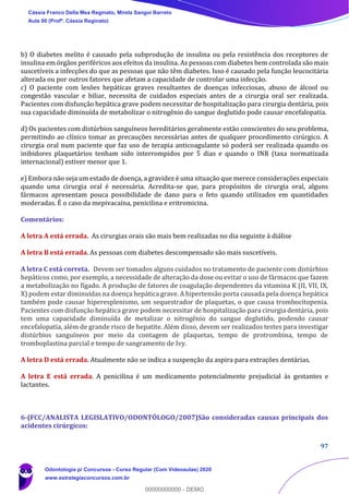97
b) O diabetes melito é causado pela subprodução de insulina ou pela resistência dos receptores de
insulina em órgãos periféricos aos efeitos da insulina. As pessoas com diabetes bem controlada são mais
suscetíveis a infecções do que as pessoas que não têm diabetes. Isso é causado pela função leucocitária
alterada ou por outros fatores que afetam a capacidade de controlar uma infecção.
c) O paciente com lesões hepáticas graves resultantes de doenças infecciosas, abuso de álcool ou
congestão vascular e biliar, necessita de cuidados especiais antes de a cirurgia oral ser realizada.
Pacientes com disfunção hepática grave podem necessitar de hospitalização para cirurgia dentária, pois
sua capacidade diminuída de metabolizar o nitrogênio do sangue deglutido pode causar encefalopatia.
d) Os pacientes com distúrbios sanguíneos hereditários geralmente estão conscientes do seu problema,
permitindo ao clínico tomar as precauções necessárias antes de qualquer procedimento cirúrgico. A
cirurgia oral num paciente que faz uso de terapia anticoagulante só poderá ser realizada quando os
inibidores plaquetários tenham sido interrompidos por 5 dias e quando o INR (taxa normatizada
internacional) estiver menor que 1.
e) Embora não seja um estado de doença, a gravidez é uma situação que merece considerações especiais
quando uma cirurgia oral é necessária. Acredita-se que, para propósitos de cirurgia oral, alguns
fármacos apresentam pouca possibilidade de dano para o feto quando utilizados em quantidades
moderadas. É o caso da mepivacaína, penicilina e eritromicina.
Comentários:
A letra A está errada. As cirurgias orais são mais bem realizadas no dia seguinte à diálise
A letra B está errada. As pessoas com diabetes descompensado são mais suscetíveis.
A letra C está correta. Devem ser tomados alguns cuidados no tratamento de paciente com distúrbios
hepáticos como, por exemplo, a necessidade de alteração da dose ou evitar o uso de fármacos que fazem
a metabolização no fígado. A produção de fatores de coagulação dependentes da vitamina K (II, VII, IX,
X) podem estar diminuídas na doença hepática grave. A hipertensão porta causada pela doença hepática
também pode causar hiperesplenismo, um sequestrador de plaquetas, o que causa trombocitopenia.
Pacientes com disfunção hepática grave podem necessitar de hospitalização para cirurgia dentária, pois
tem uma capacidade diminuída de metalizar o nitrogênio do sangue deglutido, podendo causar
encefalopatia, além de grande risco de hepatite. Além disso, devem ser realizados testes para investigar
distúrbios sanguíneos por meio da contagem de plaquetas, tempo de protrombina, tempo de
tromboplastina parcial e tempo de sangramento de Ivy.
A letra D está errada. Atualmente não se indica a suspenção da aspira para extrações dentárias.
A letra E está errada. A penicilina é um medicamento potencialmente prejudicial às gestantes e
lactantes.
6-(FCC/ANALISTA LEGISLATIVO/ODONTÓLOGO/2007)São consideradas causas principais dos
acidentes cirúrgicos:
Cássia Franco Della Mea Reginato, Mirela Sangoi Barreto
Aula 00 (Profª. Cássia Reginato)
Odontologia p/ Concursos - Curso Regular (Com Videoaulas) 2020
www.estrategiaconcursos.com.br
0
00000000000 - DEMO
 