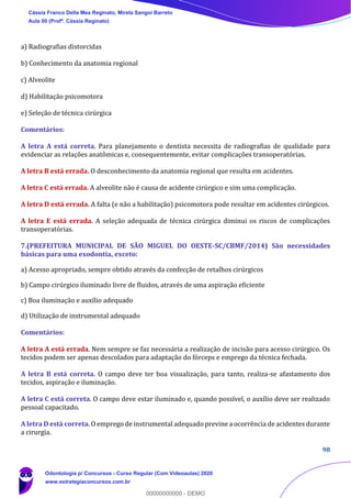98
a) Radiografias distorcidas
b) Conhecimento da anatomia regional
c) Alveolite
d) Habilitação psicomotora
e) Seleção de técnica cirúrgica
Comentários:
A letra A está correta. Para planejamento o dentista necessita de radiografias de qualidade para
evidenciar as relações anatômicas e, consequentemente, evitar complicações transoperatórias.
A letra B está errada. O desconhecimento da anatomia regional que resulta em acidentes.
A letra C está errada. A alveolite não é causa de acidente cirúrgico e sim uma complicação.
A letra D está errada. A falta (e não a habilitação) psicomotora pode resultar em acidentes cirúrgicos.
A letra E está errada. A seleção adequada de técnica cirúrgica diminui os riscos de complicações
transoperatórias.
7.(PREFEITURA MUNICIPAL DE SÃO MIGUEL DO OESTE-SC/CBMF/2014) São necessidades
básicas para uma exodontia, exceto:
a) Acesso apropriado, sempre obtido através da confecção de retalhos cirúrgicos
b) Campo cirúrgico iluminado livre de fluidos, através de uma aspiração eficiente
c) Boa iluminação e auxílio adequado
d) Utilização de instrumental adequado
Comentários:
A letra A está errada. Nem sempre se faz necessária a realização de incisão para acesso cirúrgico. Os
tecidos podem ser apenas descolados para adaptação do fórceps e emprego da técnica fechada.
A letra B está correta. O campo deve ter boa visualização, para tanto, realiza-se afastamento dos
tecidos, aspiração e iluminação.
A letra C está correta. O campo deve estar iluminado e, quando possível, o auxílio deve ser realizado
pessoal capacitado.
A letra D está correta. O emprego de instrumental adequado previne a ocorrência de acidentes durante
a cirurgia.
Cássia Franco Della Mea Reginato, Mirela Sangoi Barreto
Aula 00 (Profª. Cássia Reginato)
Odontologia p/ Concursos - Curso Regular (Com Videoaulas) 2020
www.estrategiaconcursos.com.br
0
00000000000 - DEMO
 