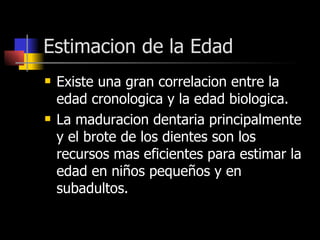 Estimacion de la Edad Existe una gran correlacion entre la edad cronologica y la edad biologica. La maduracion dentaria principalmente y el brote de los dientes son los recursos mas eficientes para estimar la edad en niños pequeños y en subadultos. 