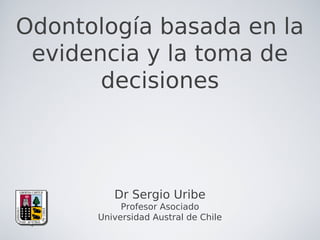 Odontología basada en la
evidencia y la toma de
decisiones
Dr Sergio Uribe
Profesor Asociado
Universidad Austral de Chile
 