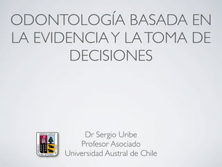 ODONTOLOGÍA BASADA EN
LA EVIDENCIAY LATOMA DE
DECISIONES
Dr Sergio Uribe
Profesor Asociado
Universidad Austral de Chile
 