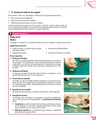 133
7Instrumental, materiales y procedimientos clínicos en odontología conservadora
B.  Cemento de óxido de zinc-eugenol
Este cemento, clásico en odontología, se utiliza en las siguientes aplicaciones:
•	 Base cavitaria para amalgamas.
•	 Obturación provisional de cavidades.
•	 Cementado provisional para coronas y puentes.
La forma habitual de presentación es como polvo + líquido. El polvo contiene óxido de
zinc, y el líquido es el eugenol, una sustancia aromática derivada del clavo. Una de las
mayores desventajas de este cemento es su gran solubilidad.
Protocolo de actuación 1
Batido de CIV
Objetivo:
Conseguir un cemento con características idóneas para su empleo en aplicaciones clínicas.
Equipamiento necesario:
•	 Loseta de vidrio o cuaderno para mezclas
de papel satinado.
•	 Espátula de cemento.
•	 Instrumento de bola-espátula.	
•	 Envases de CIV (polvo y líquido).
Proceso operativo:
1.	 Dosificación del polvo
Se coloca la cantidad de polvo adecuada (normalmente, una cuchara-
da enrasada con la medida que incluye el fabricante) sobre la loseta o
cuadernillo, y se divide en dos partes iguales. En este cemento es espe-
cialmente importante respetar las proporciones establecidas por el fa-
bricante.
2.	 Dosificación del líquido
Se dispensa una gota de líquido sobre la loseta o cuadernillo, con el
extremo del envase a unos 5 cm de distancia.
3.	 Primera fase de mezclado
Se añade una de las mitades de polvo al líquido y se mezcla con la es-
pátula durante 10-15 segundos. En el espatulado, el objetivo es humede-
cer cada partícula de polvo. Debe realizarse de forma similar a cuando
se unta mantequilla.
4.	 Segunda fase de mezclado
Se añade el resto de polvo y se mezcla durante otros 15-30 segundos.
5.	 Recogida del cemento
Tras recoger todo el cemento con la espátula, se toma la cantidad nece-
saria con el instrumento de bola-espátula. Los parámetros de evaluación
serán:
•	 Consistencia: se mide la longitud de los hilos que se forman al empa-
par la espátula con el cemento y alejarla de la loseta. Cuanto mayor
sea la consistencia, más cortos serán los hilos.
•	 Brillo de la superficie: es un indicador de que conserva su capacidad
de adhesión y se puede utilizar.
 