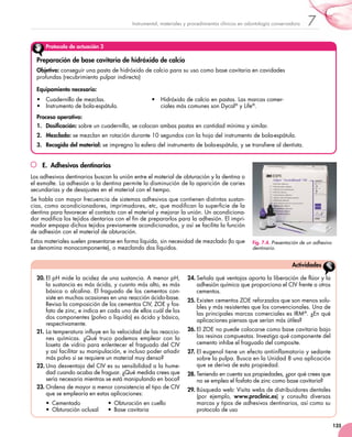 135
7Instrumental, materiales y procedimientos clínicos en odontología conservadora
Protocolo de actuación 3
Preparación de base cavitaria de hidróxido de calcio
Objetivo: conseguir una pasta de hidróxido de calcio para su uso como base cavitaria en cavidades
profundas (recubrimiento pulpar indirecto)
Equipamiento necesario:
•	 Cuadernillo de mezclas.
•	 Instrumento de bola-espátula.
•	 Hidróxido de calcio en pastas. Las marcas comer-
ciales más comunes son Dycal®
y Life®
.
Proceso operativo:
1.	 Dosificación: sobre un cuadernillo, se colocan ambas pastas en cantidad mínima y similar.
2.	 Mezclado: se mezclan en rotación durante 10 segundos con la hoja del instrumento de bola-espátula.
3.	 Recogida del material: se impregna la esfera del instrumento de bola-espátula, y se transfiere al dentista.
E.  Adhesivos dentinarios
Los adhesivos dentinarios buscan la unión entre el material de obturación y la dentina o
el esmalte. La adhesión a la dentina permite la disminución de la aparición de caries
secundarias y de desajustes en el material con el tiempo.
Se habla con mayor frecuencia de sistemas adhesivos que contienen distintas sustan-
cias, como acondicionadores, imprimadores, etc, que modifican la superficie de la
dentina para favorecer el contacto con el material y mejorar la unión. Un acondiciona-
dor modifica los tejidos dentarios con el fin de prepararlos para la adhesión. El impri-
mador empapa dichos tejidos previamente acondicionados, y así se facilita la función
de adhesión con el material de obturación.
Estos materiales suelen presentarse en forma líquida, sin necesidad de mezclado (lo que
se denomina monocomponente), o mezclando dos líquidos.
Fig. 7.4. Presentación de un adhesivo
dentinario.
20.	El pH mide la acidez de una sustancia. A menor pH,
la sustancia es más ácida, y cuanto más alto, es más
básica o alcalina. El fraguado de los cementos con-
siste en muchas ocasiones en una reacción ácido-base.
Revisa la composición de los cementos CIV, ZOE y fos-
fato de zinc, e indica en cada uno de ellos cuál de los
dos componentes (polvo o líquido) es ácido y básico,
respectivamente.
21.	La temperatura influye en la velocidad de las reaccio-
nes químicas. ¿Qué truco podemos emplear con la
loseta de vidrio para enlentecer el fraguado del CIV
y así facilitar su manipulación, e incluso poder añadir
más polvo si se requiere un material muy denso?
22.	Una desventaja del CIV es su sensibilidad a la hume-
dad cuando acaba de fraguar. ¿Qué medida crees que
sería necesaria mientras se está manipulando en boca?
23.	Ordena de mayor a menor consistencia el tipo de CIV
que se emplearía en estas aplicaciones:
•  Cementado  	 •  Obturación en cuello  	
•  Obturación oclusal  	 •  Base cavitaria
24.	Señala qué ventajas aporta la liberación de flúor y la
adhesión química que proporciona el CIV frente a otros
cementos.
25.	Existen cementos ZOE reforzados que son menos solu-
bles y más resistentes que los convencionales. Una de
las principales marcas comerciales es IRM®
. ¿En qué
aplicaciones piensas que serían más útiles?
26.	El ZOE no puede colocarse como base cavitaria bajo
las resinas compuestas. Investiga qué componente del
cemento inhibe el fraguado del composite.
27.	El eugenol tiene un efecto antiinflamatorio y sedante
sobre la pulpa. Busca en la Unidad 8 una aplicación
que se deriva de esta propiedad.
28.	Teniendo en cuenta sus propiedades, ¿por qué crees que
no se emplea el fosfato de zinc como base cavitaria?
29.	Búsqueda web: Visita webs de distribuidores dentales
(por ejemplo, www.proclinic.es) y consulta diversas
marcas y tipos de adhesivos dentinarios, así como su
protocolo de uso
Actividades
 
