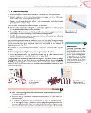 137
7Instrumental, materiales y procedimientos clínicos en odontología conservadora
B.  La resina compuesta
La resina compuesta o composite es un material constituido por dos componentes:
•	 La parte orgánica se denomina matriz, y está compuesta por una resina plástica que
suele ser BIS-GMA (bisfenol-glicidil-metacrilato).
•	 La parte inorgánica se denomina relleno, y está compuesta por partículas microscó-
picas de vidrio, cuarzo o sílice.
Las principales características de las resinas son las siguientes:
•	 Sensibilidad a la abrasión: el desgaste se produce por la pérdida de matriz, seguida
por el desprendimiento de partículas de relleno.
•	 Inestabilidad dimensional: se contrae durante la polimerización, y posteriormente se
expande por la absorción de agua y los cambios de temperatura.
•	 Cambio de color, que se debe a reacciones internas del material o a colorantes
externos procedentes de los alimentos.
Las resinas compuestas actuales se presentan como una sola pasta fotopolimerizable.
Contienen un activador que comienza a reaccionar cuando se aplica luz de una longi-
tud de onda adecuada (en la franja del color azul), procedente de una lámpara de
fotopolimerización. (Fig. 7.5.)
Actualmente, los composites fotopolimerizables suelen venir comercializados bajo dos
formas:
•	 Como jeringas para múltiples dosis, con una gama amplia de colores.
•	 Como pequeños cartuchos con boquilla (compules), que se colocan en una pistola
que permite aplicar el material directamente en la cavidad.
El composite se une al diente por medio de un adhesivo o una resina líquida sin relleno.
Para facilitar la unión de esta última al diente se realiza una técnica denominada graba-
do ácido, que permite profundizar los cráteres de la superficie del esmalte mediante la
aplicación de un ácido. La unión que se produce al entrar en ellos el adhesivo se deno-
mina micromecánica.
www.dentsply.es
Dentsply es una empresa que se
dedica a la distribución de pro-
ductos dentales. Publica un bole-
tín de noticias cada cuatro me-
ses con información de interés.
Por ejemplo, en su n.º 27 (mayo
de 2004) publicaba un artículo
sobre las ventajas de las lámpa-
ras de emisión de diodos (LED)
para fotopolimerización.
Web
30.	¿Qué consecuencias pueden tener las variaciones dimensionales de las obtura-
ciones de amalgama?
31.	Búsqueda web: ¿Qué ventajas tienen las amalgamas ricas en cobre sobre las
convencionales?
32.	La amalgama de plata suele venir comercializada en forma de cápsulas monodo-
sis en cuyo interior el polvo y el mercurio líquido se encuentran separados por una
membrana. ¿Qué ventajas ofrece esta presentación frente a las antiguas, en que
el auxiliar debía manejar recipientes separados de mercurio y polvo de aleación?
Actividades
Fig. 7.5. Lámpara de
fotopolimerización.
Fig. 7.6. Presentación
de los composites
como jeringa.
Fig. 7.7. Presentación
de los composites
en forma de compule.
 