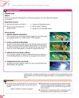Instrumental, materiales y procedimientos clínicos en odontología conservadora7
138
Protocolo de actuación 5
Grabado ácido
Objetivo:
Asistir en la realización del grabado con ácido para garantizar una unión sólida del composite 	
con el diente.
Equipamiento necesario:
•	 Gel de ácido fosfórico al 35-40 %.
•	 Pincel o jeringa para aplicación 	
del gel y resina.
•	 Lámpara de fotopolimerización.
•	 Resina líquida o adhesivo.
•	 Jeringa de 3 usos del sillón dental.
Proceso operativo:
1.	 Aplicación del gel de ácido fosfórico.
Con un pincel o con una jeringa se aplica el gel en la zona de esmalte
que pretende grabarse, y se deja durante 15-60 segundos.
2.	 Lavado y secado del esmalte grabado
Se aplica el spray de la jeringa de tres usos del sillón dental, durante al
menos un minuto para eliminar cualquier resto de ácido. A continuación,
se realiza el secado con el aire de la jeringa de tres usos, durante al
menos un minuto. Debe quedar un esmalte con aspecto blanco tiza.
3.	 Aplicación de la resina líquida o adhesivo
Con un pincel o jeringa, se aplica inmediatamente la resina líquida so-
bre el esmalte grabado, y se extiende con un pequeño chorro de aire.
4.	 Fotopolimerización de la resina líquida
Se aplica la luz de la lámpara, según las instrucciones del fabricante
(habitualmente, 40 segundos).
Posteriormente, al realizar la obturación con composite, la resina compuesta se uniría
químicamente a la resina líquida ya fijada al esmalte, y así se produciría su fijación al
diente.
33.	¿Cuál de los dos componentes de un composite es el
principal responsable de cada una de estas propie-
dades?
Estética; resistencia mecánica; fraguado.
34.	Búsqueda web: consigue información acerca de distin-
tos tipos de lámparas de fotopolimerización y confec-
ciona una tabla con las características que las dife-
rencian entre sí.
35.	¿Cuál de las características de los composites es res-
ponsable de su menor supervivencia en molares?
Actividades
 
