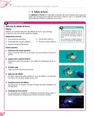 Instrumental, materiales y procedimientos clínicos en odontología conservadora7
140
B.  Sellador de fisuras
Los selladores de fisuras son materiales compuestos de resinas líquidas que no precisan
ningún tipo de preparación mediante instrumentos rotatorios, pero sí un grabado ácido
del esmalte para facilitar la adhesión de la resina.
Protocolo de actuación 8
Aplicación de sellador de fisuras
Objetivo:
Realizar una correcta aplicación del sellador de fisuras, que prevenga 	
la aparición de caries en las superficies tratadas.
Equipamiento necesario:
•	 Instrumental de aislamiento.
•	 Pincel aplicador de gel y sellador.
•	 Lámpara de fotopolimerización.
•	 Gel de ácido fosfórico.
•	 Envase con resina selladora.
Proceso operativo:
1.	 Aislamiento del campo operatorio
Según protocolo descrito en Unidad 2 (se recomienda el dique de
goma).
2.	 Limpieza de la superficie dentaria
Mediante el spray de la jeringa, o con cepillo en contraángulo de micro-
motor.
3.	 Grabado ácido
Según protocolo descrito previamente.
4.	 Aplicación del sellador
Se aplica sobre el esmalte grabado la resina de sellado, y se extiende
con chorro de aire de la jeringa de tres usos.
5.	 Fotopolimerización del sellador
Se polimeriza con lámpara durante el tiempo estimado (alrededor de
40 segundos).
6.	 Comprobación de la oclusión
Se comprueba que el sellador no interfiere en la oclusión del paciente, ni
existen desajustes en márgenes que faciliten el acúmulo de placa.
Trato con el paciente
No es necesario anestesiar para la
colocación de selladores, por lo
que se puede tranquilizar al pacien-
te en caso de que tenga miedo al
dolor.
No se requieren cuidados especia-
les tras la colocación de selladores.
 