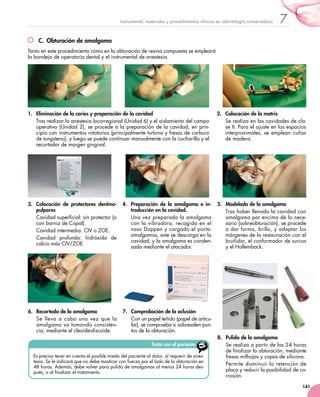 141
7Instrumental, materiales y procedimientos clínicos en odontología conservadora
C.  Obturación de amalgama
Tanto en este procedimiento como en la obturación de resina compuesta se empleará
la bandeja de operatoria dental y el instrumental de anestesia.
1.	 Eliminación de la caries y preparación de la cavidad
Tras realizar la anestesia locorregional (Unidad 6) y el aislamiento del campo
operativo (Unidad 2), se procede a la preparación de la cavidad, en prin-
cipio con instrumentos rotatorios (principalmente turbina y fresas de carburo
de tungsteno), y luego se puede continuar manualmente con la cucharilla y el
recortador de margen gingival.
2.	 Colocación de la matriz
Se realiza en las cavidades de cla-
se II. Para el ajuste en los espacios
interproximales, se emplean cuñas
de madera.
3.	 Colocación de protectores dentino-
pulpares
Cavidad superficial: sin protector (o
con barniz de Copal).
Cavidad intermedia: CIV o ZOE.
Cavidad profunda: hidróxido de
calcio más CIV/ZOE.
4.	 Preparación de la amalgama e in-
troducción en la cavidad.
Una vez preparada la amalgama
con la vibradora, recogida en el
vaso Dappen y cargado el porta-
amalgamas, este se descarga en la
cavidad, y la amalgama es conden-
sada mediante el atacador.
5.	 Modelado de la amalgama
Tras haber llenado la cavidad con
amalgama por encima de lo nece-
sario (sobreobturación), se procede
a dar forma, brillo, y adaptar los
márgenes de la restauración con el
bruñidor, el conformador de surcos
y el Hollemback.
6.	 Recortado de la amalgama
Se lleva a cabo una vez que la
amalgama va tomando consisten-
cia, mediante el cleoide-discoide.
7.	 Comprobación de la oclusión
Con un papel teñido (papel de articu-
lar), se comprueba si sobresalen pun-
tos de la obturación.
8.	 Pulido de la amalgama
Se realiza a partir de las 24 horas
de finalizar la obturación, mediante
fresas milhojas y copas de silicona.
Permite disminuir la retención de
placa y reducir la posibilidad de co-
rrosión.
Trato con el paciente
Es preciso tener en cuenta el posible miedo del paciente al dolor, al requerir de anes-
tesia. Se le indicará que no debe masticar con fuerza por el lado de la obturación en
48 horas. Además, debe volver para pulido de amalgamas al menos 24 horas des-
pués, o al finalizar el tratamiento.
 