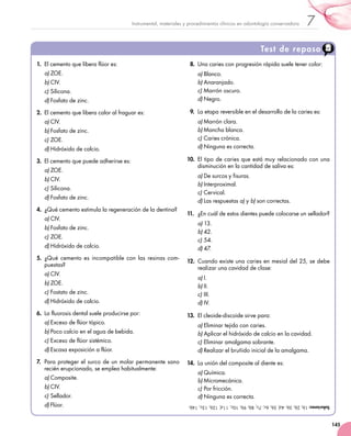 145
7Instrumental, materiales y procedimientos clínicos en odontología conservadora
Test de repaso
1.	 El cemento que libera flúor es:
a)	ZOE.
b)	CIV.
c)	Silicona.
d)	Fosfato de zinc.
2.	 El cemento que libera calor al fraguar es:
a)	CIV.
b)	Fosfato de zinc.
c)	ZOE.
d)	Hidróxido de calcio.
3.	 El cemento que puede adherirse es:
a)	ZOE.
b)	CIV.
c)	Silicona.
d)	Fosfato de zinc.
4.	 ¿Qué cemento estimula la regeneración de la dentina?
a)	CIV.
b)	Fosfato de zinc.
c)	ZOE.
d)	Hidróxido de calcio.
5.	 ¿Qué cemento es incompatible con las resinas com-
puestas?
a)	CIV.
b)	ZOE.
c)	Fostato de zinc.
d)	Hidróxido de calcio.
6.	 La fluorosis dental suele producirse por:
a)	Exceso de flúor tópico.
b)	Poco calcio en el agua de bebida.
c)	Exceso de flúor sistémico.
d)	Escasa exposición a flúor.
7.	 Para proteger el surco de un molar permanente sano
recién erupcionado, se emplea habitualmente:
a)	Composite.
b)	CIV.
c)	Sellador.
d)	Flúor.
8.	 Una caries con progresión rápida suele tener color:
a)	Blanco.
b)	Anaranjado.
c)	Marrón oscuro.
d)	Negro.
9.	 La etapa reversible en el desarrollo de la caries es:
a)	Marrón clara.
b)	Mancha blanca.
c)	Caries crónica.
d)	Ninguna es correcta.
10.	 El tipo de caries que está muy relacionado con una
disminución en la cantidad de saliva es:
a)	De surcos y fisuras.
b)	Interproximal.
c)	Cervical.
d)	Las respuestas a) y b) son correctas.
11.	 ¿En cuál de estos dientes puede colocarse un sellador?
a)	13.
b)	42.
c)	54.
d)	47.
12.	 Cuando existe una caries en mesial del 25, se debe
realizar una cavidad de clase:
a)	I.
b)	II.
c)	III.
d)	IV.
13.	 El cleoide-discoide sirve para:
a)	Eliminar tejido con caries.
b)	Aplicar el hidróxido de calcio en la cavidad.
c)	Eliminar amalgama sobrante.
d)	Realizar el bruñido inicial de la amalgama.
14.	 La unión del composite al diente es:
a)	Química.
b)	Micromecánica.
c)	Por fricción.
d)	Ninguna es correcta.
Soluciones:1b,2b,3b,4d,5b,6c,7c,8b,9b,10c,11d,12b,13c,14b.
 