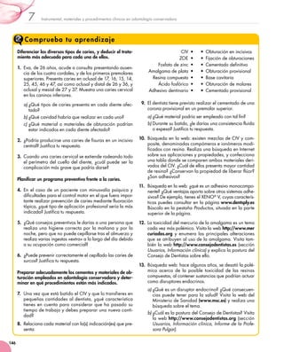 Instrumental, materiales y procedimientos clínicos en odontología conservadora7
146
Comprueba tu aprendizaje
Diferenciar los diversos tipos de caries, y deducir el trata-
miento más adecuado para cada uno de ellos.
1.	 Eva, de 26 años, acude a consulta presentando ausen-
cia de los cuatro cordales, y de los primeros premolares
superiores. Presenta caries en oclusal de 17, 16, 15, 14,
25, 45, 46 y 47, así como oclusal y distal de 26 y 36, y
oclusal y mesial de 27 y 37. Muestra una caries cervical
en los caninos inferiores.
a)	¿Qué tipos de caries presenta en cada diente afec-
tado?
b)	¿Qué cavidad habría que realizar en cada uno?
c)	¿Qué material o materiales de obturación podrían
estar indicados en cada diente afectado?
2.	 ¿Podría producirse una caries de fisuras en un incisivo
central? Justifica tu respuesta.
3.	 Cuando una caries cervical se extiende rodeando todo
el perímetro del cuello del diente, ¿cuál puede ser la
complicación más grave que podría darse?
Planificar un programa preventivo frente a la caries.
4.	 En el caso de un paciente con minusvalía psíquica y
dificultades para el control motor en el que fuera impor-
tante realizar prevención de caries mediante fluoración
tópica, ¿qué tipo de aplicación profesional sería la más
indicada? Justifica tu respuesta.
5.	 ¿Qué consejos preventivos le darías a una persona que
realiza una higiene correcta por la mañana y por la
noche, pero que no puede cepillarse tras el almuerzo y
realiza varias ingestas «extra» a lo largo del día debido
a su ocupación como comercial?
6.	 ¿Puede prevenir correctamente el cepillado las caries de
surcos? Justifica tu respuesta.
Preparar adecuadamente los cementos y materiales de ob-
turación empleados en odontología conservadora y deter-
minar en qué procedimientos están más indicados.
7.	 Una vez que está batido el CIV y que lo transfieres en
pequeñas cantidades al dentista, ¿qué característica
tienes en cuenta para considerar que ha pasado su
tiempo de trabajo y debes preparar una nueva canti-
dad?
8.	 Relaciona cada material con la(s) indicación(es) que pre-
senta:
CIV  •
ZOE  •
Fosfato de zinc  •
Amalgama de plata  •
Resina compuesta  •
Ácido fosfórico  •
Adhesivo dentinario  •
•  Obturación en incisivos
•  Fijación de obturaciones
•  Cementado definitivo
•  Obturación provisional
•  Base cavitaria
•  Obturación de molares
•  Cementado provisional
9.	 El dentista tiene previsto realizar el cementado de una
corona provisional en un premolar superior.
a)	¿Qué material podría ser empleado con tal fin?
b)	Durante su batido, ¿le darías una consistencia fluida
o espesa? Justifica tu respuesta.
10.	 Búsqueda en la web: existen mezclas de CIV y com-
posite, denominadas compómeros e ionómeros modi-
ficados con resina. Realiza una búsqueda en Internet
sobre sus aplicaciones y propiedades, y confecciona
una tabla donde se comparen ambos materiales deri-
vados del CIV. ¿Cuál de ellos presenta mayor cantidad
de resina? ¿Conservan la propiedad de liberar flúor?
¿Son adhesivos?
11.	 Búsqueda en la web: ¿qué es un adhesivo monocompo-
nente? ¿Qué ventajas aporta sobre otros sistemas adhe-
sivos? De ejemplo, tienes el XENO®
V, cuyas caracterís-
ticas puedes consultar en la página www.dentsply.es
Búscalo en la pestaña Productos, situada en la parte
superior de la página.
12.	 La toxicidad del mercurio de la amalgama es un tema
cada vez más polémico. Visita la web http://www.mer
curiados.org y enumera las principales alteraciones
que se atribuyen al uso de la amalgama. Visita tam-
bién la web http://www.consejodentistas.es (sección
Usuarios, Información clínica) y explica la postura del
Consejo de Dentistas sobre ello.
13.	 Búsqueda web: hace algunos años, se desató la polé-
mica acerca de la posible toxicidad de las resinas
compuestas, al contener sustancias que podrían actuar
como disruptores endocrinos.
a)	¿Qué es un disruptor endocrino? ¿Qué consecuen-
cias puede tener para la salud? Visita la web del
Ministerio de Sanidad (www.msc.es) y realiza una
búsqueda sobre el tema.
b)	¿Cuál es la postura del Consejo de Dentistas? Visita
la web http://www.consejodentistas.org (sección
Usuarios, Información clínica, Informe de la Profe-
sora Pulgar).
 