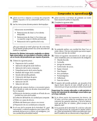 147
7Instrumental, materiales y procedimientos clínicos en odontología conservadora
Comprueba tu aprendizaje
14.	 ¿Qué ocurriría si dejaras un envase de composite
abierto expuesto a la luz ambiental? Justifica tu res-
puesta.
15.	 Lee las instrucciones de este protector dentinopulpar:
Indicaciones recomendadas:
•	 Restauraciones de clase I y II en dientes
temporales.
•	 Restauraciones de clase I y II en áreas que
no soporten carga en dientes permanentes.
•	 Restauración de la superficie de la raíz.
¿De qué material se trata? ¿Qué tipo de unión tiene
con el diente? ¿Puede prevenir las caries secundarias?
Justifica tu respuesta.
Reconocer los distintos instrumentos empleados en odonto-
logía conservadora, así como deducir su función y orden de
uso en función del procedimiento que requiera el paciente.
16.	 Ordena los siguientes pasos:
•	 Preparación de la cavidad.
•	 Aplicación del gel de ácido fosfórico.
•	 Aplicación de la resina compuesta.
•	 Fotopolimerización de la resina líquida.
•	 Biselado del margen de la cavidad.
•	 Secado del esmalte grabado.
•	 Colocación del dique de goma.
•	 Pulido de la resina compuesta.
•	 Aplicación de CIV.
•	 Selección del color.
17.	 ¿Qué tipo de rotatorio (turbina o micromotor) estaría
más indicado en cada una de estas situaciones? Justi-
fica tu respuesta:
a)	Eliminación de dentina cariada en el fondo de una
cavidad muy cerca de la pulpa.
b)	Confección del bisel de una cavidad para composite.
c)	Pulido con copas de silicona.
d)	Tallado del diente para colocar una corona.
e)	Preparación de una cavidad para composite.
18.	 En el caso de la paciente de la Actividad 10, ¿qué
instrumental y material emplearías para tratar el 36,
partiendo de que se va a colocar una amalgama, y es
una cavidad de profundidad media?
19.	 ¿Qué ocurriría si el tiempo de grabado con ácido
fuera excesivo? Justifica tu respuesta.
20.	 Completa la siguiente tabla:
Instrumento Función
Cincel de esmalte
Modelado de cresta
marginal en amalgama.
Fresa redonda de carburo
para turbina
Introducción de amalgama
en la cavidad.
Matriz
21.	 Se pretende realizar una cavidad de clase II en un
molar inferior. Cita tres instrumentos que serían especí-
ficos para este tipo de cavidad.
22.	 Coloca el siguiente instrumental en el orden en que
serían empleados para una restauración de amalgama:
•	 Cleoide-discoide.
•	 Cucharilla.
•	 Jeringa de anestesia.
•	 Conformador de surcos.
•	 Espejo intraoral.
•	 Vaso Dappen.
•	 Arco portadique.
•	 Portaamalgamas.
•	 Hollemback.
•	 Fresa de carburo.
23.	 El aspecto del esmalte grabado, ¿te recuerda el de
alguna lesión descrita en esta unidad? ¿Cuál es el
mecanismo por el que se producen ambas situaciones?
Proporcionar los consejos adecuados a cada paciente en
función del tratamiento de odontología conservadora que
se le haya realizado.
24.	 En la última sesión de tratamiento de Antonio, de
37 años, se le han pulido las amalgamas que se le
colocaron las semanas anteriores, y se le ha adminis-
trado gel de flúor en cubetas. ¿Qué consejos se le
deberían dar?
25.	 En la paciente de la Actividad 10, se le han colocado
varias obturaciones de composite en dientes anterio-
res. ¿Qué recomendación habría que darle para man-
tener la estética de sus obturaciones a largo plazo?
 