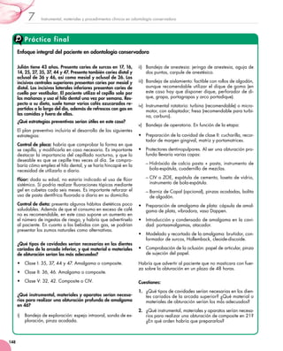 Instrumental, materiales y procedimientos clínicos en odontología conservadora7
148
Práctica final
Enfoque integral del paciente en odontología conservadora
Julián tiene 43 años. Presenta caries de surcos en 17, 16,
14, 25, 27, 35, 37, 44 y 47. Presenta también caries distal y
oclusal de 36 y 46, así como mesial y oclusal de 26. Los
incisivos centrales superiores presentan caries por mesial y
distal. Los incisivos laterales inferiores presentan caries de
cuello por vestibular. El paciente utiliza el cepillo solo por
las mañanas y usa el hilo dental una vez por semana. Res-
pecto a su dieta, suele tomar varios cafés azucarados re-
partidos a lo largo del día, además de refrescos con gas en
las comidas y fuera de ellas.
¿Qué estrategias preventivas serían útiles en este caso?
El plan preventivo incluiría el desarrollo de las siguientes
estrategias:
Control de placa: habría que comprobar la forma en que
se cepilla, y modificarla en caso necesario. Es importante
destacar la importancia del cepillado nocturno, y que lo
deseable es que se cepille tres veces al día. Se compro-
baría cómo emplea el hilo dental, y se haría hincapié en la
necesidad de utilizarlo a diario.
Flúor: dada su edad, no estaría indicado el uso de flúor
sistémico. Sí podría realizar fluoraciones tópicas mediante
gel en cubetas cada seis meses. Es importante reforzar el
uso de pasta dentífrica fluorada a diario en su domicilio.
Control de dieta: presenta algunos hábitos dietéticos poco
saludables. Además de que el consumo en exceso de café
no es recomendable, en este caso supone un aumento en
el número de ingestas de riesgo, y habría que advertírselo
al paciente. En cuanto a las bebidas con gas, se podrían
presentar los zumos naturales como alternativas.
¿Qué tipos de cavidades serían necesarias en los dientes
cariados de la arcada inferior, y qué material o materiales
de obturación serían los más adecuados?
•	 Clase I: 35, 37, 44 y 47. Amalgama o composite.
•	 Clase II: 36, 46. Amalgama o composite.
•	 Clase V: 32, 42. Composite o CIV.
¿Qué instrumental, materiales y aparatos serían necesa-
rios para realizar una obturación profunda de amalgama
en 46?
i)	 Bandeja de exploración: espejo intraoral, sonda de ex-
ploración, pinza acodada.
ii)	 Bandeja de anestesia: jeringa de anestesia, aguja de
dos puntas, carpule de anestésico.
iii)	 Bandeja de aislamiento: factible con rollos de algodón,
aunque recomendable utilizar el dique de goma (en
este caso hay que disponer dique, perforador de di-
que, grapa, portagrapas y arco portadique).
iv)	 Instrumental rotatorio: turbina (recomendable) o micro-
motor, con adaptador; fresa (recomendable para turbi-
na, carburo).
v)	 Bandeja de operatoria. En función de la etapa:
•	 Preparación de la cavidad de clase II: cucharilla, recor-
tador de margen gingival, matriz y portamatrices.
•	 Protectores dentinopulpares. Al ser una obturación pro-
funda llevaría varias capas:
– Hidróxido de calcio pasta + pasta, instrumento de
bola-espátula, cuadernillo de mezclas.
– CIV o ZOE, espátula de cemento, loseta de vidrio,
instrumento de bola-espátula.
– Barniz de Copal (opcional), pinzas acodadas, bolita
de algodón.
•	 Preparación de amalgama de plata: cápsula de amal-
gama de plata, vibradora, vaso Dappen.
•	 Introducción y condensado de amalgama en la cavi-
dad: portaamalgamas, atacador.
•	 Modelado y recortado de la amalgama: bruñidor, con-
formador de surcos, Hollemback, cleoide-discoide.
•	 Comprobación de la oclusión: papel de articular, pinza
de sujeción del papel.
Habría que advertir al paciente que no masticara con fuer-
za sobre la obturación en un plazo de 48 horas.
Cuestiones:
1.	 ¿Qué tipos de cavidades serían necesarias en los dien-
tes cariados de la arcada superior? ¿Qué material o
materiales de obturación serían los más adecuados?
2.	 ¿Qué instrumental, materiales y aparatos serían necesa-
rios para realizar una obturación de composite en 21?
¿En qué orden habría que prepararlos?
 