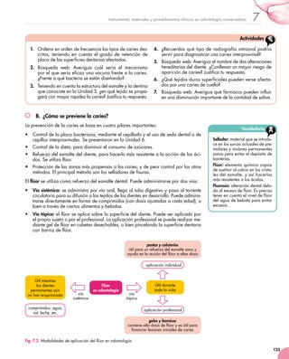 125
7Instrumental, materiales y procedimientos clínicos en odontología conservadora
B.	 ¿Cómo se previene la caries?
La prevención de la caries se basa en cuatro pilares importantes:
•	 Control de la placa bacteriana, mediante el cepillado y el uso de seda dental o de
cepillos interproximales. Se presentaron en la Unidad 6.
•	 Control de la dieta, para disminuir el consumo de azúcares.
•	 Refuerzo del esmalte del diente, para hacerlo más resistente a la acción de los áci-
dos. Se utiliza flúor.
•	 Protección de las zonas más propensas a las caries, y de peor control por los otros
métodos. El principal método son los selladores de fisuras.
El flúor se utiliza como refuerzo del esmalte dental. Puede administrarse por dos vías:
•	 Vía sistémica: se administra por vía oral, llega al tubo digestivo y pasa al torrente
circulatorio para su difusión a los tejidos de los dientes en desarrollo. Puede adminis-
trarse directamente en forma de comprimidos (con dosis ajustadas a cada edad), o
bien a través de ciertos alimentos y bebidas.
•	 Vía tópica: el flúor se aplica sobre la superficie del diente. Puede ser aplicado por
el propio sujeto o por el profesional. La aplicación profesional se puede realizar me-
diante gel de flúor en cubetas desechables, o bien pincelando la superficie dentaria
con barniz de flúor.
geles y barnices
contiene alta dosis de flúor y es útil para
financiar lesiones iniciales de caries
pastas y colutorios
útil para un refuerzo del esmalte sano y
ayuda en la acción del flúor a altas dosis
Flúor
en odontología
Útil mientras 	
los dientes
permanentes aún 	
no han erupcionado
comprimidos, agua,
sal, leche, etc.
vía
sistémica
vía 	
tópica
Útil durante
toda la vida
aplicación individual
aplicación profesional
Fig. 7.2. Modalidades de aplicación del flúor en odontología.
Vocabulario
Sellador: material que se introdu-
ce en los surcos oclusales de pre-
molares y molares permanentes
sanos para evitar el depósito de
bacterias.
Flúor: elemento químico capaz
de sustituir al calcio en los crista-
les del esmalte, y así hacerlos
más resistentes a los ácidos.
Fluorosis: alteración dental debi-
da al exceso de flúor. Es preciso
tener en cuenta el nivel de flúor
del agua de bebida para evitar
excesos.
1.	 Ordena en orden de frecuencia los tipos de caries des-
critos, teniendo en cuenta el grado de retención de
placa de las superficies dentarias afectadas.
2.	 Búsqueda web: Averigua cuál sería el mecanismo
por el que sería eficaz una vacuna frente a la caries.
¿Frente a qué bacteria se están diseñando?
3.	 Teniendo en cuenta la estructura del esmalte y la dentina
que conociste en la Unidad 3, ¿en qué tejido se propa-
gará con mayor rapidez la caries? Justifica tu respuesta.
4.	 ¿Recuerdas qué tipo de radiografía intraoral podría
servir para diagnosticar una caries interproximal?
5.	 Búsqueda web: Averigua el nombre de dos alteraciones
hereditarias del diente. ¿Conllevan un mayor riesgo de
aparición de caries? Justifica tu respuesta.
6.	 ¿Qué tejidos duros superficiales pueden verse afecta-
dos por una caries de cuello?
7.	 Búsqueda web: Averigua qué fármacos pueden influir
en una disminución importante de la cantidad de saliva.
Actividades
 