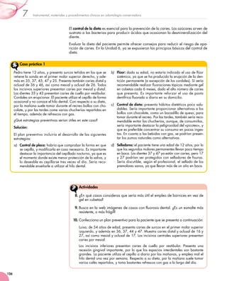 Instrumental, materiales y procedimientos clínicos en odontología conservadora7
126
El control de la dieta es esencial para la prevención de la caries. Los azúcares sirven de
sustrato a las bacterias para producir ácidos que ocasionan la desmineralización del
diente.
Evaluar la dieta del paciente permite ofrecer consejos para reducir el riesgo de apa-
rición de caries. En la Unidad 6, ya se expusieron los principios básicos del control de
dieta.
Pedro tiene 12 años, y presenta surcos teñidos en los que se
retiene la sonda en el primer molar superior derecho, y ade-
más en 35, 37, 45, 47 y 25. Presenta también caries distal y
oclusal de 36 y 46, así como mesial y oclusal de 26. Todos
los incisivos superiores presentan caries por mesial y distal.
Los dientes 33 y 43 presentan caries de cuello por vestibular.
Cordales sin erupcionar. El paciente utiliza el cepillo de forma
ocasional y no conoce el hilo dental. Con respecto a su dieta,
por la mañana suele tomar durante el recreo bollos con cho-
colate, y por las tardes come varias chucherías repartidas en
el tiempo, además de refrescos con gas.
¿Qué estrategias preventivas serían útiles en este caso?
Solución:
El plan preventivo incluiría el desarrollo de las siguientes
estrategias:
a)	 Control de placa: habría que comprobar la forma en que
se cepilla, y modificarla en caso necesario. Es importante
destacar la importancia del cepillado nocturno, ya que es
el momento donde existe menor protección de la saliva, y
lo deseable es cepillarse tres veces al día. Sería reco-
mendable enseñarle a utilizar el hilo dental.
b)	 Flúor: dada su edad, no estaría indicado el uso de flúor
sistémico, ya que se ha producido la erupción de la den-
tición permanente (a excepción de los cordales). Sí sería
recomendable realizar fluoraciones tópicas mediante gel
en cubetas cada 6 meses, dado el alto número de caries
que presenta. Es importante reforzar el uso de pasta
dentífrica fluorada a diario en su domicilio.
c)	 Control de dieta: presenta hábitos dietéticos poco salu-
dables. Sería importante proporcionar alternativas a los
bollos con chocolate, como un bocadillo de queso, para
tomar durante el recreo. Por las tardes, también sería reco-
mendable evitar las chucherías, aunque, de consumirlas,
sería importante destacar la peligrosidad del «picoteo», y
que es preferible concentrar su consumo en pocas inges-
tas. En cuanto a las bebidas con gas, se podrían presen-
tar los zumos naturales como alternativas.
d)	 Selladores: el paciente tiene una edad de 12 años, por lo
que los segundos molares permanentes llevan poco tiempo
en boca. Los dientes 37 y 47 ya están con caries, pero 17
y 27 podrían ser protegidos con selladores de fisuras.
Sería discutible, según el profesional, el sellado de los
premolares sanos, ya que llevan más de un año en boca.
Caso práctico 1
8.	¿En qué casos consideras que sería más útil el empleo de barnices en vez de
gel en cubetas?
9.	Busca en la web imágenes de casos con fluorosis dental. ¿Es un esmalte más
resistente, o más frágil?
10.	Confecciona un plan preventivo para la paciente que se presenta a continuación:
Luisa, de 54 años de edad, presenta caries de surcos en el primer molar superior
izquierdo, y además en 36, 37, 44 y 47. Muestra caries distal y oclusal de 16 y
27, así como mesial y oclusal de 17. Los incisivos centrales superiores presentan
caries por mesial.
Los incisivos inferiores presentan caries de cuello por vestibular. Presenta una
recesión gingival importante, por lo que los espacios interdentales son bastante
grandes. La paciente utiliza el cepillo a diario por las mañanas, y emplea mal el
hilo dental una vez por semana. Respecto a su dieta, por la mañana suele tomar
varios cafés repartidos, y toma bastantes refrescos con gas a lo largo del día.
Actividades
 