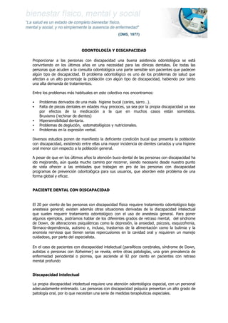 ODONTOLOGÍA Y DISCAPACIDAD 
Proporcionar a las personas con discapacidad una buena asistencia odontológica se está convirtiendo en los últimos años en una necesidad para las clínicas dentales. De todas las personas que acuden a la consulta odontológica una parte sensible son pacientes que padecen algún tipo de discapacidad. El problema odontológico es uno de los problemas de salud que afectan a un alto porcentaje la población con algún tipo de discapacidad, habiendo por tanto una alta demanda de tratamientos. 
Entre los problemas más habituales en este colectivo nos encontramos: 
 Problemas derivados de una mala higiene bucal (caries, sarro…). 
 Falta de piezas dentales en edades muy precoces, ya sea por la propia discapacidad ya sea por efectos de la medicación a la que en muchos casos están sometidos. Bruxismo (rechinar de dientes) 
 Hipersensibilidad dentaria. 
 Problemas de deglución, estomatológicos y nutricionales. 
 Problemas en la expresión verbal. 
Diversos estudios ponen de manifiesto la deficiente condición bucal que presenta la población con discapacidad, existiendo entre ellas una mayor incidencia de dientes cariados y una higiene oral menor con respecto a la población general. 
A pesar de que en los últimos años la atención buco-dental de las personas con discapacidad ha ido mejorando, aún queda mucho camino por recorrer, siendo necesario desde nuestro punto de vista ofrecer a las entidades que trabajan en pro de las personas con discapacidad programas de prevención odontológica para sus usuarios, que aborden este problema de una forma global y eficaz. 
PACIENTE DENTAL CON DISCAPACIDAD 
El 20 por ciento de las personas con discapacidad física requiere tratamiento odontológico bajo anestesia general; existen además otras situaciones derivadas de la discapacidad intelectual que suelen requerir tratamiento odontológico con el uso de anestesia general. Para poner algunos ejemplos, podríamos hablar de los diferentes grados de retraso mental, del síndrome de Down, de alteraciones psiquiátricas como la depresión, la ansiedad, psicosis, esquizofrenia, fármaco-dependencia, autismo e, incluso, trastornos de la alimentación como la bulimia y la anorexia nerviosa que tienen serias repercusiones en la cavidad oral y requieren un manejo cuidadoso, por parte del especialista. 
En el caso de pacientes con discapacidad intelectual (paralíticos cerebrales, síndrome de Down, autistas o personas con Alzheimer) se revela, entre otras patologías, una gran prevalencia de enfermedad periodental o piorrea, que asciende al 92 por ciento en pacientes con retraso mental profundo 
Discapacidad intelectual 
La propia discapacidad intelectual requiere una atención odontológica especial, con un personal adecuadamente entrenado. Las personas con discapacidad psíquica presentan un alto grado de patología oral, por lo que necesitan una serie de medidas terapéuticas especiales.  