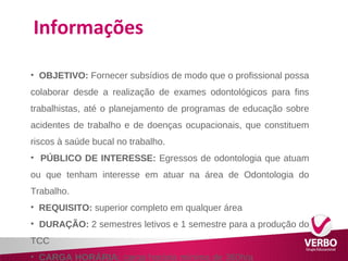 Informações 
• OBJETIVO: Fornecer subsídios de modo que o profissional possa 
colaborar desde a realização de exames odontológicos para fins 
trabalhistas, até o planejamento de programas de educação sobre 
acidentes de trabalho e de doenças ocupacionais, que constituem 
riscos à saúde bucal no trabalho. 
• PÚBLICO DE INTERESSE: Egressos de odontologia que atuam 
ou que tenham interesse em atuar na área de Odontologia do 
Trabalho. 
• REQUISITO: superior completo em qualquer área 
• DURAÇÃO: 2 semestres letivos e 1 semestre para a produção do 
TCC 
• CARGA HORÁRIA: carga horária mínima de 360h/a 
 