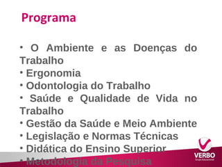 Programa 
• O Ambiente e as Doenças do 
Trabalho 
• Ergonomia 
• Odontologia do Trabalho 
• Saúde e Qualidade de Vida no 
Trabalho 
• Gestão da Saúde e Meio Ambiente 
• Legislação e Normas Técnicas 
• Didática do Ensino Superior 
• Metodologia da Pesquisa 
 