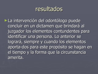 resultados La intervención del odontólogo puede concluir en un dictamen que brindará al juzgador los elementos contundentes para identificar una persona. Lo anterior se logrará, siempre y cuando los elementos aporta­dos para este propósito se hagan en el tiempo y la forma que la circunstancia amerita.   
